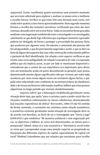 o uso da história oral no estudo sobre as classes populares em portugal 	 21
sequencial. Assim, recolhemos quatro narrativas num primeiro momento
que serviram sobretudo para explorar e analisar os nossos erros e melhorar
a recolha futura. Verifica-se que estas têm uma duração mais curta, esti-
mada entre quatro a cinco horas aproximadamente. Num segundo momento,
fizemos a recolha das restantes narrativas, verificando que estas são mais
extensas, durando entre seis a nove horas. Todas os encontros foram gravados,
mediante uma negociação estabelecida entre o investigador e os investigados,
salientando-se que desde logo referimos que a qualquer momento o gravador
poderia ser desligado, de forma a proteger a privacidade das pessoas, facto
que aconteceu por algumas vezes. No entanto, o anonimato das pessoas não
foi salvaguardado, o que foi previamente negociado e aceite, e que se deve ao
facto de alguns dos aspectos das suas vidas serem já do conhecimento público
e portanto de fácil identificação. Em relação a este aspecto verificou-se que
existiu uma certa ambiguidade em relação à narrativa de vida e à exposição
pública que ela implica; assim, se por um lado se mostraram disponíveis e
entenderam que o contar da sua experiência era importante para deixa-
rem um testemunho ainda em parte desconhecido às gerações mais jovens,
demonstrando mesmo algum orgulho pela vida que viveram, por outro lado,
aconteceu por vezes terem algum receio em revelarem alguns factos, o que
pode estar relacionado com o ambiente de secretismo próprio da clandestini-
dade e de recusa em fornecer informações à polícia, hábitos que estas pessoas
adquiriram no longo período que viveram clandestinamente.
Importa referir que a hierarquia estabelecida geralmente numa
situação deste tipo, que apela “para o carisma e para o poder social das ins-
tituições cientificas relativamente às classes subalternas, desencadeando
[as] reacções espontâneas de defesa” (Ferrarotti, 1988:27) não foi sentida
de forma veemente, e raramente nos sentimos numa relação assimétrica.
A assimetria existente geralmente numa situação de investigação deve-se,
de acordo com Bourdieu, ao facto de ser o investigador que “inicia o jogo”
(2000:695) e que estabelece “de maneira unilateral e sem negociação pré-
via, os objectivos e hábitos, às vezes mal determinados, ao menos para o
pesquisado” (idem). Soma-se a esta assimetria a “dissimetria social todas
as vezes que o pesquisador ocupa uma posição superior ao pesquisado na
hierarquia das diferentes espécies de capital, especialmente do capital cul-
tural” (ibidem). Entendemos que nas relações que encetámos para recolha
 