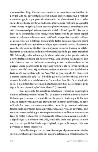22	 «Ouvi dizer popular?»
das narrativas biográficas estas assimetrias se encontraram esbatidas. Se
por um lado nos apresentamos como alguém que se encontrava a realizar
uma investigação e que provinha de uma instituição universitária, o poder
social da instituição cientifica onde nos encontramos a realizar a pesquisa foi
quase sempre relegado para um segundo plano e as pessoas entenderam-nos
sobretudo como alguém do mesmo meio social, cultural e político. Por outro
lado, se na generalidade dos casos, somos detentores de um maior capital
cultural, pelo menos daquele que é certificado, a experiência de vida, a idade,
as posições sociais e políticas que algumas destas pessoas ocuparam, assim
como a posse de um capital cultural que apesar de não ser certificado nem
reconhecido socialmente, têm consciência que possuem, levaram ao estabe-
lecimento de uma relação de maior horizontalidade do que seria previsível.
Não é de negligenciar a diferença de idades existente, pois a grande maioria
dos biografados poderia ser nosso avô/avó. Esta simetria nas relações, que
não obstante, ocorreu mais nuns casos do que noutros, desvenda-se na lin-
guagem usada, na utilização da expressão “amiga” e até na forma carinhosa
“minha querida” como alguns dos entrevistados nos trataram. Também um
tratamento mais distanciado por “você” foi na generalidade dos casos, rapi-
damente substituído pelo “tu”, à medida que a relação de confiança e mesmo
de cumplicidade se ia estabelecendo. Como refere Bourdieu “a proximidade
social e a familiaridade asseguram efectivamente duas das condições prin-
cipais de uma comunicação ‘não violenta’” (2000:697).
Após a gravação das narrativas, estas foram transcritas, o que implica
uma transformação nem sempre fácil do discurso oral em discurso escrito.
Optamos por transcrever o mais fielmente possível tudo o que tinha sido
dito. De acordo com aquilo que previamente tínhamos combinado, na gene-
ralidade dos casos, enviamos a narrativa transcrita para os entrevistados.
Nestes casos as próprias pessoas procederam aos cortes e às alterações que
entenderam necessários, para o que por vezes foram realizados novos encon-
tros. Os cortes e alterações efectuadas não colocaram em causa o sentido e
a significação da narrativa realizada, tendo sido úteis para precisar um ou
outro termo que tinha ficado imperceptível na gravação ou que tínhamos
percebido de forma incorrecta.
É de salientar que nos cortes realizados por alguns dos entrevistados
surgiu sobretudo a preocupação em apagar a referência a terceiros, através
 