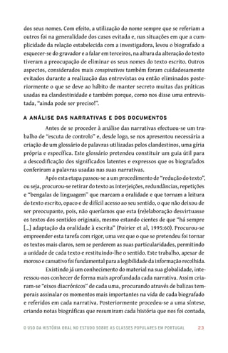 o uso da história oral no estudo sobre as classes populares em portugal 	 23
dos seus nomes. Com efeito, a utilização do nome sempre que se referiam a
outros foi na generalidade dos casos evitada e, nas situações em que a cum-
plicidade da relação estabelecida com a investigadora, levou o biografado a
esquecer-se do gravador e a falar em terceiros, na altura da alteração do texto
tiveram a preocupação de eliminar os seus nomes do texto escrito. Outros
aspectos, considerados mais conspirativos também foram cuidadosamente
evitados durante a realização das entrevistas ou então eliminados poste-
riormente o que se deve ao hábito de manter secreto muitas das práticas
usadas na clandestinidade e também porque, como nos disse uma entrevis-
tada, “ainda pode ser preciso!”.
A análise das narrativas e dos documentos
Antes de se proceder à análise das narrativas efectuou-se um tra-
balho de “escuta de controlo” e, desde logo, se nos apresentou necessária a
criação de um glossário de palavras utilizadas pelos clandestinos, uma gíria
própria e específica. Este glossário pretendeu constituir um guia útil para
a descodificação dos significados latentes e expressos que os biografados
conferiram a palavras usadas nas suas narrativas.
Após esta etapa passou-se a um procedimento de “redução do texto”,
ou seja, procurou-se retirar do texto as interjeições, redundâncias, repetições
e “bengalas de linguagem” que marcam a oralidade e que tornam a leitura
do texto escrito, opaco e de difícil acesso ao seu sentido, o que não deixou de
ser preocupante, pois, não queríamos que esta (re)elaboração desvirtuasse
os textos dos sentidos originais, mesmo estando cientes de que “há sempre
[...] adaptação da oralidade à escrita” (Poirier et al, 1995:60). Procurou-se
empreender esta tarefa com rigor, uma vez que o que se pretendeu foi tornar
os textos mais claros, sem se perderem as suas particularidades, permitindo
a unidade de cada texto e restituindo-lhe o sentido. Este trabalho, apesar de
moroso e cansativo foi fundamental para a legibilidade da informação recolhida.
Existindo já um conhecimento do material na sua globalidade, inte-
ressou-nos conhecer de forma mais aprofundada cada narrativa. Assim cria-
ram-se “eixos diacrónicos” de cada uma, procurando através de balizas tem-
porais assinalar os momentos mais importantes na vida de cada biografado
e referidos em cada narrativa. Posteriormente procedeu-se a uma síntese,
criando notas biográficas que resumiram cada história que nos foi contada,
 