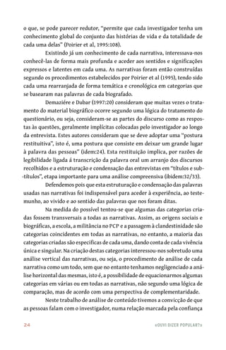 24	 «Ouvi dizer popular?»
o que, se pode parecer redutor, “permite que cada investigador tenha um
conhecimento global do conjunto das histórias de vida e da totalidade de
cada uma delas” (Poirier et al, 1995:108).
Existindo já um conhecimento de cada narrativa, interessava-nos
conhecê-las de forma mais profunda e aceder aos sentidos e significações
expressos e latentes em cada uma. As narrativas foram então construídas
segundo os procedimentos estabelecidos por Poirier et al (1995), tendo sido
cada uma rearranjada de forma temática e cronológica em categorias que
se basearam nas palavras de cada biografado.
Demaziére e Dubar (1997:20) consideram que muitas vezes o trata-
mento do material biográfico ocorre segundo uma lógica do tratamento do
questionário, ou seja, consideram-se as partes do discurso como as respos-
tas às questões, geralmente implícitas colocadas pelo investigador ao longo
da entrevista. Estes autores consideram que se deve adoptar uma “postura
restituitiva”, isto é, uma postura que consiste em deixar um grande lugar
à palavra das pessoas” (idem:24). Esta restituição implica, por razões de
legibilidade ligada á transcrição da palavra oral um arranjo dos discursos
recolhidos e a estruturação e condensação das entrevistas em “títulos e sub-
-títulos”, etapa importante para uma análise compreensiva (ibidem:32/33).
Defendemos pois que esta estruturação e condensação das palavras
usadas nas narrativas foi indispensável para aceder à experiência, ao teste-
munho, ao vivido e ao sentido das palavras que nos foram ditas.
Na medida do possível tentou-se que algumas das categorias cria-
das fossem transversais a todas as narrativas. Assim, as origens sociais e
biográficas, a escola, a militância no PCP e a passagem à clandestinidade são
categorias coincidentes em todas as narrativas, no entanto, a maioria das
categorias criadas são especificas de cada uma, dando conta de cada vivência
única e singular. Na criação destas categorias interessou-nos sobretudo uma
análise vertical das narrativas, ou seja, o procedimento de análise de cada
narrativa como um todo, sem que no entanto tenhamos negligenciado a aná-
lise horizontal das mesmas, isto é, a possibilidade de equacionarmos algumas
categorias em várias ou em todas as narrativas, não segundo uma lógica de
comparação, mas de acordo com uma perspectiva de complementaridade.
Neste trabalho de análise de conteúdo tivemos a convicção de que
as pessoas falam com o investigador, numa relação marcada pela confiança
 