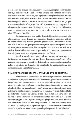 o uso da história oral no estudo sobre as classes populares em portugal 	 25
e fornecem-lhe as suas opiniões, representações, emoções, experiências,
enfim, a sua história. Não são os factos que são fornecidos ao entrevista-
dor mas as palavras, o discurso, que representa uma perspectiva do mundo,
um ponto de vista, uma história. A análise de conteúdo permitiu desco-
brir esse ponto de vista, permitiu descobrir o mundo de cada um, já que
“é um método de classificação ou de codificação em diversas categorias dos
elementos do documento analisado, para permitir destacar as diferentes
características com vista a melhor compreender o sentido exacto e pre-
ciso” (L’Écuyer, 1988:50).
Consideramos, que pela análise de conteúdo se efectuou uma tradu-
ção entre duas ordens discursivas e o processo de categorização e de análise
foi sendo elaborado à medida que se foi processando. Consideramos ainda,
que este é um trabalho que apesar de ter regras subjacentes depende muito
da intuição e do envolvimento do investigador com o material em análise. A
análise de conteúdo não é mais do que um burilar constante, muitas vezes
feito de passos atrás para se poder prosseguir em frente.
A análise que efectuamos pretendeu ser uma tentativa de interpre-
tação das narrativas dos clandestinos, de acordo com as suas próprias visões,
mas sem negligenciar os objectivos deste projecto e as nossas interrogações,
pelo que as categorias de análise derivam tanto das preocupações da pes-
quisa como das pessoas biografadas.
Uma breve apresentação… daqueles que se contam…
Numa primeira apresentação das pessoas cujas narrativas dão corpo
a este trabalho, importa referir de uma forma mais genérica que na sua tota-
lidade estas nove pessoas somam 164 anos na clandestinidade e 63 anos, 7
meses e 20 dias nas prisões do regime fascista português. Os períodos na
clandestinidade variam entre os 34 e os 7 anos e nas prisões entre os 0 anos,
pois houve clandestinos que nunca foram presos, e os 17 anos. Na totalidade
de cada vida o número de anos de prisão e clandestinidade varia entre os
40 e os 15 anos. Nasceram em períodos diferentes, entre 1914 e 1946 e têm
distintas origens sociais. Quanto às origens geográficas, são todos naturais
das zonas sul e centro do país. Mergulharam na clandestinidade nos anos
40 ou 50 do século passado, apesar de alguns já anteriormente terem tido
actividade política e tendo mesmo passado pelas prisões do “Estado Novo”.
 