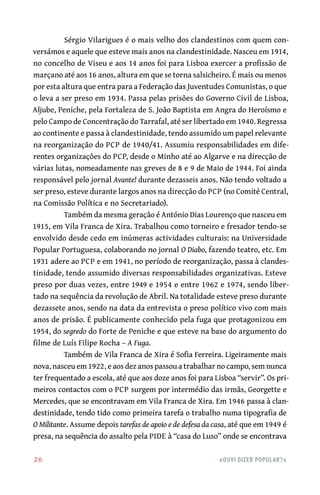 26	 «Ouvi dizer popular?»
Sérgio Vilarigues é o mais velho dos clandestinos com quem con-
versámos e aquele que esteve mais anos na clandestinidade. Nasceu em 1914,
no concelho de Viseu e aos 14 anos foi para Lisboa exercer a profissão de
marçano até aos 16 anos, altura em que se torna salsicheiro. É mais ou menos
por esta altura que entra para a Federação das Juventudes Comunistas, o que
o leva a ser preso em 1934. Passa pelas prisões do Governo Civil de Lisboa,
Aljube, Peniche, pela Fortaleza de S. João Baptista em Angra do Heroísmo e
pelo Campo de Concentração do Tarrafal, até ser libertado em 1940. Regressa
ao continente e passa à clandestinidade, tendo assumido um papel relevante
na reorganização do PCP de 1940/41. Assumiu responsabilidades em dife-
rentes organizações do PCP, desde o Minho até ao Algarve e na direcção de
várias lutas, nomeadamente nas greves de 8 e 9 de Maio de 1944. Foi ainda
responsável pelo jornal Avante! durante dezasseis anos. Não tendo voltado a
ser preso, esteve durante largos anos na direcção do PCP (no Comité Central,
na Comissão Política e no Secretariado).
Também da mesma geração é António Dias Lourenço que nasceu em
1915, em Vila Franca de Xira. Trabalhou como torneiro e fresador tendo-se
envolvido desde cedo em inúmeras actividades culturais: na Universidade
Popular Portuguesa, colaborando no jornal O Diabo, fazendo teatro, etc. Em
1931 adere ao PCP e em 1941, no período de reorganização, passa à clandes-
tinidade, tendo assumido diversas responsabilidades organizativas. Esteve
preso por duas vezes, entre 1949 e 1954 e entre 1962 e 1974, sendo liber-
tado na sequência da revolução de Abril. Na totalidade esteve preso durante
dezassete anos, sendo na data da entrevista o preso político vivo com mais
anos de prisão. É publicamente conhecido pela fuga que protagonizou em
1954, do segredo do Forte de Peniche e que esteve na base do argumento do
filme de Luís Filipe Rocha – A Fuga.
Também de Vila Franca de Xira é Sofia Ferreira. Ligeiramente mais
nova, nasceu em 1922, e aos dez anos passou a trabalhar no campo, sem nunca
ter frequentado a escola, até que aos doze anos foi para Lisboa “servir”. Os pri-
meiros contactos com o PCP surgem por intermédio das irmãs, Georgette e
Mercedes, que se encontravam em Vila Franca de Xira. Em 1946 passa à clan-
destinidade, tendo tido como primeira tarefa o trabalho numa tipografia de
O Militante. Assume depois tarefas de apoio e de defesa da casa, até que em 1949 é
presa, na sequência do assalto pela PIDE à “casa do Luso” onde se encontrava
 