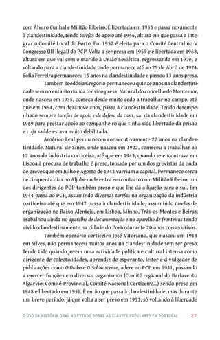 o uso da história oral no estudo sobre as classes populares em portugal 	 27
com Álvaro Cunhal e Militão Ribeiro. É libertada em 1953 e passa novamente
à clandestinidade, tendo tarefas de apoio até 1955, altura em que passa a inte-
grar o Comité Local do Porto. Em 1957 é eleita para o Comité Central no V
Congresso (III Ilegal) do PCP. Volta a ser presa em 1959 e é libertada em 1968,
altura em que vai com o marido à União Soviética, regressando em 1970, e
voltando para a clandestinidade onde permanece até ao 25 de Abril de 1974.
Sofia Ferreira permaneceu 15 anos na clandestinidade e passou 13 anos presa.
Também Teodósia Gregório permaneceu quinze anos na clandestini-
dade sem no entanto nunca ter sido presa. Natural do concelho de Montemor,
onde nasceu em 1935, começa desde muito cedo a trabalhar no campo, até
que em 1954, com dezanove anos, passa à clandestinidade. Tendo desempe-
nhado sempre tarefas de apoio e de defesa da casa, sai da clandestinidade em
1969 para prestar apoio ao companheiro que tinha sido libertado da prisão
e cuja saúde estava muito debilitada.
Américo Leal permaneceu consecutivamente 27 anos na clandes-
tinidade. Natural de Sines, onde nasceu em 1922, começou a trabalhar ao
12 anos da indústria corticeira, até que em 1943, quando se encontrava em
Lisboa à procura de trabalho é preso, tomado por um dos grevistas da onda
de greves que em Julho e Agosto de 1943 varriam a capital. Permanece cerca
de cinquenta dias no Aljube onde entra em contacto com Militão Ribeiro, um
dos dirigentes do PCP também preso e que lhe dá a ligação para o sul. Em
1944 passa ao PCP, assumindo diversas tarefas na organização da indústria
corticeira até que em 1947 passa à clandestinidade, assumindo tarefas de
organização no Baixo Alentejo, em Lisboa, Minho, Trás-os-Montes e Beiras.
Trabalhou ainda no aparelho de documentaçãoe no aparelho de fronteiras tendo
vivido clandestinamente na cidade do Porto durante 20 anos consecutivos.
Também operário corticeiro José Vitoriano, que nasceu em 1918
em Silves, não permaneceu muitos anos na clandestinidade sem ser preso.
Tendo tido quando jovem uma actividade politica e cultural intensa como
dirigente de colectividades, aprendiz de esperanto, leitor e divulgador de
publicações como O Diabo e O Sol Nascente, adere ao PCP em 1941, passando
a exercer funções em diversos organismos (Comité regional do Barlavento
Algarvio, Comité Provincial, Comité Nacional Corticeiro…) sendo preso em
1948 e libertado em 1951. É então que passa à clandestinidade, mas durante
um breve período, já que volta a ser preso em 1953, só voltando à liberdade
 