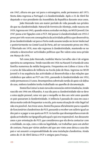 28	 «Ouvi dizer popular?»
em 1967, altura em que vai para o estrangeiro, onde permanece até 1973.
Nesta data regressa a Portugal e à clandestinidade. Após o 25 de Abril foi
deputado e vice-presidente da Assembleia da Republica durante onze anos.
João Honrado tem um maior período de vida passado nas prisões
do que na clandestinidade. Natural de Ferreira do Alentejo, onde nasceu em
1929, ingressa em 1945, quando estava a estudar em Beja, no MUD Juvenil. Em
1947 passa a ter ligações com o PCP. Até passar à clandestinidade em 1955 é
preso por três vezes em consequência da actividade política que desenvolvia.
Já na clandestinidade vai para o Porto onde assume tarefas no Sector Intelectual
e posteriormente no Comité Local do Porto, até ser novamente preso em 1962.
É libertado em 1970, mas não regressa à clandestinidade, mantendo-se no
entanto a desenvolver actividades políticas que lhe valem uma nova prisão
em Março de 1974.
Tal como João Honrado, também Maria Carvalho não é de origem
operária ou camponesa. Tendo nascido em 1926 na Nazaré é oriunda de uma
família numerosa da média burguesia. Frequentou em Lisboa o Liceu e fez
o curso de Educadora de Infância na Escola João de Deus. Ingressa no MUD
Juvenil e é na sequência das actividades aí desenvolvidas e das relações que
estabelece que adere ao PCP em 1951, passando à clandestinidade em 1952,
onde permaneceu 23 anos. Desempenhou sobretudo tarefas de apoio e de defesa
da casa, embora também tenha trabalhado no aparelho de documentação.
Domicília Costa é a mais nova dos nossos/as entrevistados/as, tendo
nascido em 1946 em Alhandra. A sua ida para a clandestinidade não se deve
a uma opção pessoal, uma vez que o mergulho se deu aos sete anos quando
os pais passaram à clandestinidade. A infância é passada de casa em casa e
deixa muito cedo de frequentar a escola, pois numa situação de vida ilegal tal
não era possível. Aos treze anos, Domicília passa oficialmente para o quadro
de funcionários clandestinos do PCP, passando a receber um salário igual ao
dos pais e a pagar a sua quota ao PCP. As tarefas que desempenhava eram de
ajuda ao trabalho na tipografia pela qual o pai era responsável. Aos dezassete
anos e por orientação do PCP, que considerava que ela devia contactar com
a realidade, ou seja, com a vida na legalidade, vai trabalhar para um atelier
de costura. Passa por vários ateliers até que aos vinte anos deixa a casa dos
pais e vai assumir a responsabilidade de uma instalação clandestina. Ainda
antes do 25 de Abril deixa o PCP e emigra para França.
 