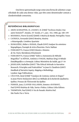 o uso da história oral no estudo sobre as classes populares em portugal 	 29
Esta breve apresentação surge como uma forma de salientar a espe-
cificidade de cada uma destas vidas, que têm como denominador comum a
clandestinidade comunista.
Referências Bibliográficas
	»	 ARON-SCHNAPPER, D. e HANET, D. (1980) “Archives Orales: Une
autre histoire?”, Annales, 35º Année, nº 1, Jan.– Fev. 1980, pp. 180–199
	»	 BOURDIEU, Pierre (Coord.) (2000) A Miséria do Mundo. Petropólis: Vozes
	»	 CATROGA, Fernando (2001) Memória, História
e Historiografia. Coimbra: Quarteto
	»	 DUMAZIÈRE, Didier e DUBAR, Claude (1997) Analyser les entretiens
biographiques, l’exemple de récits d’insertion. Paris: Nathan
	»	 FERRAROTTI, Franco (1983) Histoire e Histoires
de Vie. Paris: Merideiens Klincksieck
	»	 FERRAROTTI, Franco (1988) “Sobre a Autonomia do Método
Biográfico” in Nóvoa, António e FINGER, Mathias (Org.) O Método
(Auto)Biográfico e a Formação. Lisboa: Ministério da Saúde, pp.17–34
	»	 JOSSELSON, Ruthellen (2007) “The Ethical Attitude in Narrative
Research. Principles and Praticalities” in Jean D. Clandinin (2007)
Handbook of Narrative Inquiry. Mapping a Methodology.
London: Sage Publications
	»	 L’ÉCUYER, René (1988) “L’analyse de Contenu: notion et étapes”
in Jean-Pierre Deslauriers (Dir.) Les Méthodes de la Recherche Qualitative.
Québec: Presses de l’Úniversité du Québec
	»	 POIRIER, Jean, CLAPIER-VALLADON, Simone e RAYBANT,
Paul (1995) Histórias de Vida, Teoria e Prática. Lisboa: Celta Editora
	»	 THOMPSON, Paul (2002) A Voz do Passado. História Oral.
São Paulo: Paz e Terra
 