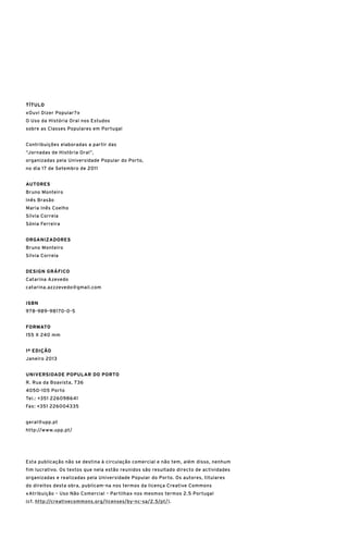 TÍTULO
«Ouvi Dizer Popular?» 	
O Uso da História Oral nos Estudos
sobre as Classes Populares em Portugal
Contribuições elaboradas a partir das 	
“Jornadas de História Oral”, 	
organizadas pela Universidade Popular do Porto, 	
no dia 17 de Setembro de 2011
Autores
Bruno Monteiro
Inês Brasão
Maria Inês Coelho
Sílvia Correia
Sónia Ferreira
Organizadores
Bruno Monteiro
Sílvia Correia
DESIGN GRÁFICO
Catarina Azevedo
catarina.azzzevedo@gmail.com
ISBN
978-989-98170-0-5
FORMATO
155 X 240 mm
1ª EDIÇÃO
Janeiro 2013
UNIVERSIDADE POPULAR DO PORTO
R. Rua da Boavista, 736
4050-105 Porto
Tel.: +351 226098641
Fax: +351 226004335
geral@upp.pt
http://www.upp.pt/
Esta publicação não se destina à circulação comercial e não tem, além disso, nenhum
fim lucrativo. Os textos que nela estão reunidos são resultado directo de actividades
organizadas e realizadas pela Universidade Popular do Porto. Os autores, titulares
do direitos desta obra, publicam-na nos termos da licença Creative Commons 	
«Atribuição – Uso Não Comercial – Partilha» nos mesmos termos 2.5 Portugal 	
(cf. http://creativecommons.org/licenses/by-nc-sa/2.5/pt/).
 