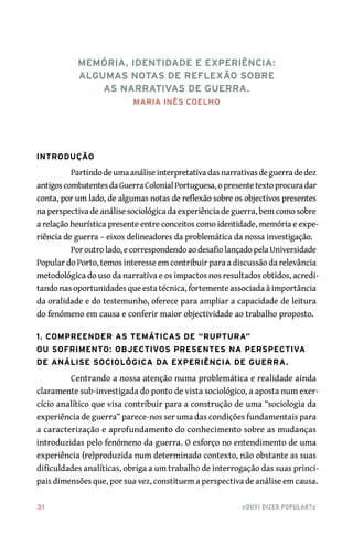 31	 «Ouvi dizer popular?»
Introdução
Partindodeumaanáliseinterpretativadasnarrativasdeguerradedez
antigoscombatentesdaGuerraColonialPortuguesa,opresentetextoprocuradar
conta, por um lado, de algumas notas de reflexão sobre os objectivos presentes
na perspectiva de análise sociológica da experiência de guerra, bem como sobre
a relação heurística presente entre conceitos como identidade, memória e expe-
riência de guerra – eixos delineadores da problemática da nossa investigação.
Por outro lado, e correspondendo ao desafio lançado pela Universidade
Popular do Porto, temos interesse em contribuir para a discussão da relevância
metodológica do uso da narrativa e os impactos nos resultados obtidos, acredi-
tando nas oportunidades que esta técnica, fortemente associada à importância
da oralidade e do testemunho, oferece para ampliar a capacidade de leitura
do fenómeno em causa e conferir maior objectividade ao trabalho proposto.
1. Compreender as temáticas de “ruptura”
ou sofrimento: objectivos presentes na perspectiva
de análise sociológica da experiência de guerra.
Centrando a nossa atenção numa problemática e realidade ainda
claramente sub‑investigada do ponto de vista sociológico, a aposta num exer-
cício analítico que visa contribuir para a construção de uma “sociologia da
experiência de guerra” parece‑nos ser uma das condições fundamentais para
a caracterização e aprofundamento do conhecimento sobre as mudanças
introduzidas pelo fenómeno da guerra. O esforço no entendimento de uma
experiência (re)produzida num determinado contexto, não obstante as suas
dificuldades analíticas, obriga a um trabalho de interrogação das suas princi-
pais dimensões que, por sua vez, constituem a perspectiva de análise em causa.
Memória, Identidade e Experiência:
algumas notas de reflexão sobre
as narrativas de guerra.
Maria Inês Coelho
 