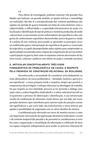 o uso da história oral no estudo sobre as classes populares em portugal 	 32
1.1
Para efeitos de investigação, podemos enunciar três grandes fina-
lidades que balizam, em grande medida, as opções teóricas e metodológi-
cas realizadas. São elas 1) a conceptualização das vivências quotidianas dos
sujeitos em período de guerra tomando em linha de conta domínios como a
subjectividade, a reflexividade e a capacidade (re)construtiva da acção; 2) a
localização e identificação do tipo de práticas e memórias produzidas de modo
a descortinar os mecanismos sociais enformadores da experiência e das cate-
gorias de conhecimento espontâneo desenvolvidas acerca da guerra e ainda
3) a análise de tais vivências procurando‑se apreender os principais recur-
sos mobilizados para a interpretação da experiência de guerra e construção
da trajectória; os papéis desempenhados pelos sujeitos para compreender as
oportunidades encontradas antes e depois do cumprimento do serviço militar
e participação na guerra, bem como os esquemas centrais decorrentes de fac-
tores sociais, culturais e políticos com efeitos na acção e conteúdo narrativo.
2. Articular conceptualmente três eixos
fundamentais da problemática em causa: o respeito
pela premissa de construção relacional da realidade.
Reconhecendo a necessidade de considerar articuladamente os
eixos delineadores da nossa problemática – identidade, memória e guerra (e a
sua experiência) – a nossa pesquisa tende a respeitar, sempre que possível, o
compromisso de privilegiar o enfoque relacional na abordagem de trabalho.
No que respeita ao eixo identidade, procura‑se ter presente o diálogo cons-
tante entre a esfera biográfica (individual) e a esfera relacional (social) ou
se quisermos o processo de identização e identificação. A sua estruturação
resulta da combinação de elementos muito fortes: por um lado, das incor-
porações duráveis cujos contributos para a preservação das posições sociais
são significativos e, por outro lado, das (re)conversões e novas leituras que
apelam à possibilidade de negociação com os vários desafios do sistema.
A problematização efectuada em torno da memória encara‑a como
um importante instrumento de legitimação identitária (individual e social)
e de controlo temporal (do passado e do presente) se considerarmos as tare-
fas como a organização e consolidação da informação e a definição de ânco-
ras espaço‑temporais indispensáveis para aceder ao processo relacional de
 