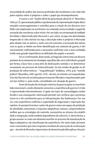 o uso da história oral no estudo sobre as classes populares em portugal 	 34
necessidade de análise das marcas profundas daí resultantes e da visão tida
pelos sujeitos sobre si próprios e sobre o papel que desempenharam.
O acesso a um “modelo oficial da apresentação oficial de si” (Bourdieu,
1986: p.71), apresentação pública cuja dimensão de representação impõe deter-
minados constrangimentos e contribui para a criação de um discurso reco-
lhido com implicações na sua forma e no conteúdo, torna revelador o papel de
actuação das narrativas a dois níveis. Por um lado, na estruturação da realidade
(revelada e objectivada pelo discurso) e, por outro, no jogo com determinadas
imagens (de si e dos outros). Ou seja, a descrição sobre si próprios é efectuada
pela relação com os outros e, neste caso em concreto, a invocação dos outros,
com os quais se detém um forte identificação em contexto de guerra, é dis-
cursivamente reafirmada para o necessário confronto com a nova realidade,
tendo uma grande importância na definição dos papéis a assumir.
Foi‑se confirmando, deste modo, ao longo das entrevistas um discurso
promotor do accionamento de estratégias específicas (de cariz individual e grupal)
por forma a fazer face a uma série de deslocações sentidas e se determinar
novamente um processo de (re)socialização. Os tais modos de gestão ou de
produção de sobrevivência – “requalificação” (Giddens, 1994: p.6), “sentido
prático” (Bourdieu, 2001: pp.502–522) – devem, no entanto, ser enquadrados
à luz dos factores de socialização previamente filtrados e impulsionados pelo
serviço militar e, mais tarde, consolidados em situação de guerra.
Parte da função de excitação colectiva da guerra apoia‑se num forte
lado emocional e, sendo altamente sensorial, a experiência de guerra é vivida
e representada relacionalmente. O apoio nos laços de camaradagem estabe-
lecidos e sua consequente valorização permite‑nos verificar que a pertença
torna‑se o elo constituinte para as interpretações das lembranças. Por sua
vez, esta experiência confirma a capacidade de negociação e superação dos
sujeitos. Se perspectivarmos o palco de guerra como um espaço de produção
de afinidades emocionais e respostas adaptativas comuns, compreendemos
melhor que as estratégias de controlo, necessárias ao alcance da estabili-
dade e integração, estão também dependentes do colectivo. E, desta forma, o
grupo assume‑se como um elemento auxiliar no processo de manutenção da
lógica adaptativa e de classificação da experiência. Por outro lado, devemos
estar conscientes que estas respostas resultam de uma acção de aculturação
que – através de fórmulas importantes de domesticação (disciplina e força) e
 