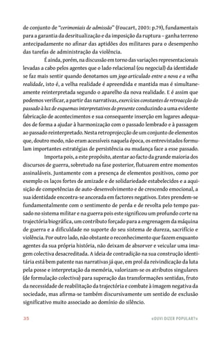 35	 «Ouvi dizer popular?»
de conjunto de “cerimoniais de admissão” (Foucart, 2003: p.79), fundamentais
para a garantia da desritualização e da imposição da ruptura – ganha terreno
antecipadamente no afinar das aptidões dos militares para o desempenho
das tarefas de administração da violência.
É ainda, porém, na discussão em torno das variações representacionais
levadas a cabo pelos agentes que o lado relacional (ou negocial) da identidade
se faz mais sentir quando denotamos um jogo articulado entre a nova e a velha
realidade, isto é, a velha realidade é apreendida e mantida mas é simultane-
amente reinterpretada segundo o aparelho da nova realidade. E é assim que
podemos verificar, a partir das narrativas, exercícios constantes de retroacção do
passado à luz de esquemas interpretativos do presente conduzindo a uma evidente
fabricação de acontecimentos e sua consequente inserção em lugares adequa-
dos de forma a ajudar à harmonização com o passado lembrado e à passagem
ao passado reinterpretado. Nesta retroprojecção de um conjunto de elementos
que, doutro modo, não eram acessíveis naquela época, os entrevistados formu-
lam importantes estratégias de persistência ou mudança face a esse passado.
Importa pois, a este propósito, atentar ao facto da grande maioria dos
discursos de guerra, sobretudo na fase posterior, flutuarem entre momentos
assinaláveis. Juntamente com a presença de elementos positivos, como por
exemplo os laços fortes de amizade e de solidariedade estabelecidos e a aqui-
sição de competências de auto‑desenvolvimento e de crescendo emocional, a
sua identidade encontra‑se ancorada em factores negativos. Estes prendem‑se
fundamentalmente com o sentimento de perda e de revolta pelo tempo pas-
sado no sistema militar e na guerra pois este significou um profundo corte na
trajectória biográfica, um contributo forçado para a engrenagem da máquina
de guerra e a dificuldade no suporte do seu sistema de dureza, sacrifício e
violência. Por outro lado, não obstante o reconhecimento que fazem enquanto
agentes da sua própria história, não deixam de absorver e veicular uma ima-
gem colectiva desacreditada. A ideia de contradição na sua construção identi-
tária está bem patente nas narrativas já que, em prol da reivindicação da luta
pela posse e interpretação da memória, valorizam‑se os atributos singulares
(de formulação colectiva) para superação das transformações sentidas, fruto
da necessidade de reabilitação da trajectória e combate à imagem negativa da
sociedade, mas afirma‑se também discursivamente um sentido de exclusão
significativo muito associado ao domínio do silêncio.
 