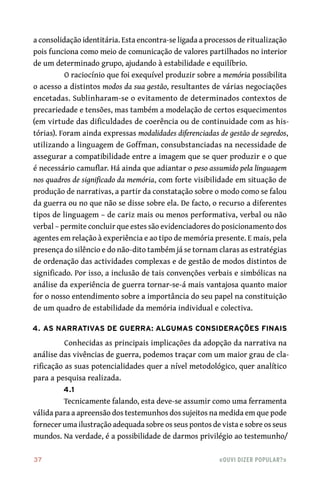 37	 «Ouvi dizer popular?»
a consolidação identitária. Esta encontra‑se ligada a processos de ritualização
pois funciona como meio de comunicação de valores partilhados no interior
de um determinado grupo, ajudando à estabilidade e equilíbrio.
O raciocínio que foi exequível produzir sobre a memória possibilita
o acesso a distintos modos da sua gestão, resultantes de várias negociações
encetadas. Sublinharam‑se o evitamento de determinados contextos de
precariedade e tensões, mas também a modelação de certos esquecimentos
(em virtude das dificuldades de coerência ou de continuidade com as his-
tórias). Foram ainda expressas modalidades diferenciadas de gestão de segredos,
utilizando a linguagem de Goffman, consubstanciadas na necessidade de
assegurar a compatibilidade entre a imagem que se quer produzir e o que
é necessário camuflar. Há ainda que adiantar o peso assumido pela linguagem
nos quadros de significado da memória, com forte visibilidade em situação de
produção de narrativas, a partir da constatação sobre o modo como se falou
da guerra ou no que não se disse sobre ela. De facto, o recurso a diferentes
tipos de linguagem – de cariz mais ou menos performativa, verbal ou não
verbal – permite concluir que estes são evidenciadores do posicionamento dos
agentes em relação à experiência e ao tipo de memória presente. E mais, pela
presença do silêncio e do não‑dito também já se tornam claras as estratégias
de ordenação das actividades complexas e de gestão de modos distintos de
significado. Por isso, a inclusão de tais convenções verbais e simbólicas na
análise da experiência de guerra tornar‑se‑á mais vantajosa quanto maior
for o nosso entendimento sobre a importância do seu papel na constituição
de um quadro de estabilidade da memória individual e colectiva.
4. As narrativas de guerra: algumas considerações finais
Conhecidas as principais implicações da adopção da narrativa na
análise das vivências de guerra, podemos traçar com um maior grau de cla-
rificação as suas potencialidades quer a nível metodológico, quer analítico
para a pesquisa realizada.
4.1
Tecnicamente falando, esta deve‑se assumir como uma ferramenta
válida para a apreensão dos testemunhos dos sujeitos na medida em que pode
fornecer uma ilustração adequada sobre os seus pontos de vista e sobre os seus
mundos. Na verdade, é a possibilidade de darmos privilégio ao testemunho/
 