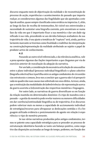 o uso da história oral no estudo sobre as classes populares em portugal 	 38
discurso enquanto meio de objectivação da realidade e de reconstituição do
processo de acção, experiências e acontecimentos do passado que importa
realçar, se considerarmos algumas das fragilidades que são apontadas a este
tipo de análise, quase sempre classificada como errática ou imprecisa. E, aliás,
ao longo da fase de recolha de testemunhos, foi visível nos entrevistados a
necessidade de sustentar uma biografia coerente, pois encontram‑se numa
fase da vida em que é importante fixar a sua memória e dar um dado sig-
nificado à sua vida, procedendo‑se aos devidos balanços avaliadores da sua
trajectória de vida. O seu ajuste a temáticas de “ruptura” será, ainda, particu-
larmente marcante se tivermos como finalidade o reabilitar da interpretação
na construção/representação da realidade atribuindo ao sujeito o papel de
produtor activo de conhecimento.
4.2
Passando ao outro nível referenciado, o da relevância analítica, vale
a pena apontar algumas das ilações importantes a que chegamos por via do
exercício anterior de reavaliação da adopção da narrativa.
Por um lado, a consideração da necessária articulação de uma análise
entre o plano individual (processo individual biográfico) e o plano colectivo
(biografia colectiva) face à partilha entre os antigos combatentes de circunstân-
cias estruturais e comuns, leva‑nos a concluir que a guerra não é só perspecti-
vada no quadro das suas causas mas sobretudo nos seus efeitos. Acresce, ainda,
que a restituição das modalidades de (sobre)vivência e de representação acerca
da guerra acarreta a (re)construção das respectivas memórias e linguagens.
Por outro lado, as narrativas de guerra diversificam‑se em função
da relação mantida em determinados domínios: 1) o tipo de manobra com o
passado – a gestão da memória pode revelar maiores ou menores dificuldades
em dar coerência/continuidade biográfica ou de trajectória; 2) os discursos
podem valorizar mais ou menos a capacidade de accionamento individual
de estratégias/recursos para ultrapassar as deslocações sentidas e 3) a lin-
guagem utilizada evidencia o posicionamento do agente em relação à expe-
riência e o tipo de memória presente.
Se nas várias narrativas produzidas pelos antigos combatentes, tor-
nou‑se patente uma capacidade estratégica para se proceder ao processo de
estruturação identitária fazendo‑se tanto um balanço positivo, como nega-
tivo das disposições accionadas ao longo do tempo, podemos, em função dos
 