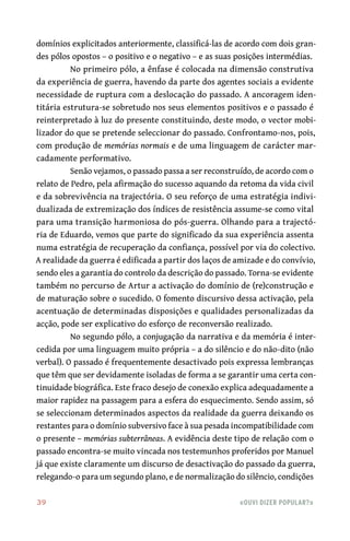 39	 «Ouvi dizer popular?»
domínios explicitados anteriormente, classificá‑las de acordo com dois gran-
des pólos opostos – o positivo e o negativo – e as suas posições intermédias.
No primeiro pólo, a ênfase é colocada na dimensão construtiva
da experiência de guerra, havendo da parte dos agentes sociais a evidente
necessidade de ruptura com a deslocação do passado. A ancoragem iden-
titária estrutura‑se sobretudo nos seus elementos positivos e o passado é
reinterpretado à luz do presente constituindo, deste modo, o vector mobi-
lizador do que se pretende seleccionar do passado. Confrontamo‑nos, pois,
com produção de memórias normais e de uma linguagem de carácter mar-
cadamente performativo.
Senão vejamos, o passado passa a ser reconstruído, de acordo com o
relato de Pedro, pela afirmação do sucesso aquando da retoma da vida civil
e da sobrevivência na trajectória. O seu reforço de uma estratégia indivi-
dualizada de extremização dos índices de resistência assume‑se como vital
para uma transição harmoniosa do pós‑guerra. Olhando para a trajectó-
ria de Eduardo, vemos que parte do significado da sua experiência assenta
numa estratégia de recuperação da confiança, possível por via do colectivo.
A realidade da guerra é edificada a partir dos laços de amizade e do convívio,
sendo eles a garantia do controlo da descrição do passado. Torna‑se evidente
também no percurso de Artur a activação do domínio de (re)construção e
de maturação sobre o sucedido. O fomento discursivo dessa activação, pela
acentuação de determinadas disposições e qualidades personalizadas da
acção, pode ser explicativo do esforço de reconversão realizado.
No segundo pólo, a conjugação da narrativa e da memória é inter-
cedida por uma linguagem muito própria – a do silêncio e do não‑dito (não
verbal). O passado é frequentemente desactivado pois expressa lembranças
que têm que ser devidamente isoladas de forma a se garantir uma certa con-
tinuidade biográfica. Este fraco desejo de conexão explica adequadamente a
maior rapidez na passagem para a esfera do esquecimento. Sendo assim, só
se seleccionam determinados aspectos da realidade da guerra deixando os
restantes para o domínio subversivo face à sua pesada incompatibilidade com
o presente – memórias subterrâneas. A evidência deste tipo de relação com o
passado encontra‑se muito vincada nos testemunhos proferidos por Manuel
já que existe claramente um discurso de desactivação do passado da guerra,
relegando‑o para um segundo plano, e de normalização do silêncio, condições
 