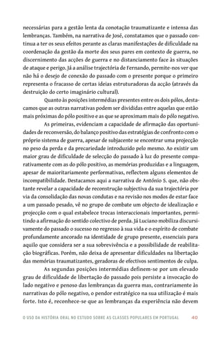 o uso da história oral no estudo sobre as classes populares em portugal 	 40
necessárias para a gestão lenta da conotação traumatizante e intensa das
lembranças. Também, na narrativa de José, constatamos que o passado con-
tinua a ter os seus efeitos perante as claras manifestações de dificuldade na
coordenação da gestão da morte dos seus pares em contexto de guerra, no
discernimento das acções de guerra e no distanciamento face às situações
de ataque e perigo. Já a análise trajectória de Fernando, permite‑nos ver que
não há o desejo de conexão do passado com o presente porque o primeiro
representa o fracasso de certas ideias estruturadoras da acção (através da
destruição do certo imaginário cultural).
Quanto às posições intermédias presentes entre os dois pólos, desta-
camos que as outras narrativas podem ser divididas entre aquelas que estão
mais próximas do pólo positivo e as que se aproximam mais do pólo negativo.
As primeiras, evidenciam a capacidade de afirmação das oportuni-
dades de reconversão, do balanço positivo das estratégias de confronto com o
próprio sistema de guerra, apesar de subjacente se encontrar uma projecção
no peso da perda e da precariedade introduzido pelo mesmo. Ao existir um
maior grau de dificuldade de selecção do passado à luz do presente compa-
rativamente com as do pólo positivo, as memórias produzidas e a linguagem,
apesar de maioritariamente performativas, reflectem alguns elementos de
incompatibilidade. Destacamos aqui a narrativa de António S. que, não obs-
tante revelar a capacidade de reconstrução subjectiva da sua trajectória por
via da consolidação das novas condutas e na revisão nos modos de estar face
a um passado pesado, vê no grupo de combate um objecto de idealização e
projecção com o qual estabelece trocas interaccionais importantes, permi-
tindo a afirmação do sentido colectivo de perda. Já Luciano mobiliza discursi-
vamente do passado o sucesso no regresso à sua vida e o espírito de combate
profundamente ancorado na identidade de grupo presente, essenciais para
aquilo que considera ser a sua sobrevivência e a possibilidade de reabilita-
ção biográficas. Porém, não deixa de apresentar dificuldades na libertação
das memórias traumatizantes, geradoras de efectivos sentimentos de culpa.
As segundas posições intermédias definem‑se por um elevado
grau de dificuldade de libertação do passado pois persiste a invocação do
lado negativo e penoso das lembranças da guerra mas, contrariamente às
narrativas do pólo negativo, o pendor estratégico na sua utilização é mais
forte. Isto é, reconhece‑se que as lembranças da experiência não devem
 