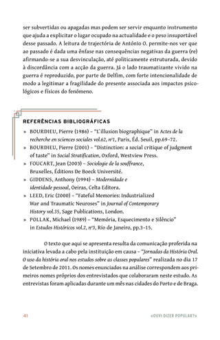 41	 «Ouvi dizer popular?»
ser subvertidas ou apagadas mas podem ser servir enquanto instrumento
que ajuda a explicitar o lugar ocupado na actualidade e o peso insuportável
desse passado. A leitura de trajectória de António O. permite‑nos ver que
ao passado é dada uma ênfase nas consequências negativas da guerra (re)
afirmando‑se a sua desvinculação, até politicamente estruturada, devido
à discordância com a acção da guerra. Já o lado traumatizante vivido na
guerra é reproduzido, por parte de Delfim, com forte intencionalidade de
modo a legitimar a fragilidade do presente associada aos impactos psico-
lógicos e físicos do fenómeno.
Referências Bibliográficas
	»	 BOURDIEU, Pierre (1986) – “L`illusion biographique” in Actes de la
recherche en sciences sociales vol.62, nº1, Paris, Éd. Seuil, pp.69–72.
	»	 BOURDIEU, Pierre (2001) – “Distinction: a social critique of judgment
of taste” in Social Stratification, Oxford, Westview Press.
	»	 FOUCART, Jean (2003) – Sociologie de la souffrance,
Bruxelles, Éditions De Boeck Université.
	»	 GIDDENS, Anthony (1994) – Modernidade e
identidade pessoal, Oeiras, Celta Editora.
	»	 LEED, Eric (2000) – “Fateful Memories: Industrialized
War and Traumatic Neuroses” in Journal of Contemporary
History vol.35, Sage Publications, London.
	»	 POLLAK, Michael (1989) – “Memória, Esquecimento e Silêncio”
in Estudos Históricos vol.2, nº3, Rio de Janeiro, pp.3–15.
O texto que aqui se apresenta resulta da comunicação proferida na
iniciativa levada a cabo pela instituição em causa – “Jornadas da História Oral.
O uso da história oral nos estudos sobre as classes populares” realizada no dia 17
de Setembro de 2011. Os nomes enunciados na análise correspondem aos pri-
meiros nomes próprios dos entrevistados que colaboraram neste estudo. As
entrevistas foram aplicadas durante um mês nas cidades do Porto e de Braga.
 