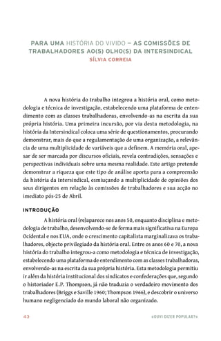 43	 «Ouvi dizer popular?»
A nova história do trabalho integrou a história oral, como meto-
dologia e técnica de investigação, estabelecendo uma plataforma de enten-
dimento com as classes trabalhadoras, envolvendo‑as na escrita da sua
própria história. Uma primeira incursão, por via desta metodologia, na
história da Intersindical coloca uma série de questionamentos, procurando
demonstrar, mais do que a regulamentação de uma organização, a relevân-
cia de uma multiplicidade de variáveis que a definem. A memória oral, ape-
sar de ser marcada por discursos oficiais, revela contradições, sensações e
perspectivas individuais sobre uma mesma realidade. Este artigo pretende
demonstrar a riqueza que este tipo de análise aporta para a compreensão
da história da Intersindical, esmiuçando a multiplicidade de opiniões dos
seus dirigentes em relação às comissões de trabalhadores e sua acção no
imediato pós‑25 de Abril.
Introdução
A história oral (re)aparece nos anos 50, enquanto disciplina e meto-
dologia de trabalho, desenvolvendo‑se de forma mais significativa na Europa
Ocidental e nos EUA, onde o crescimento capitalista marginalizava os traba-
lhadores, objecto privilegiado da história oral. Entre os anos 60 e 70, a nova
história do trabalho integrou‑a como metodologia e técnica de investigação,
estabelecendo uma plataforma de entendimento com as classes trabalhadoras,
envolvendo‑as na escrita da sua própria história. Esta metodologia permitiu
ir além da história institucional dos sindicatos e confederações que, segundo
o historiador E.P. Thompson, já não traduzia o verdadeiro movimento dos
trabalhadores (Briggs e Saville 1960; Thompson 1966), e descobrir o universo
humano negligenciado do mundo laboral não organizado.
Para uma história do vivido — as Comissões de
Trabalhadores ao(s) olho(s) da Intersindical
Sílvia Correia
 