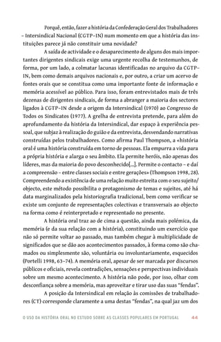 o uso da história oral no estudo sobre as classes populares em portugal 	 44
Porquê, então, fazer a história da Confederação Geral dos Trabalhadores
– Intersindical Nacional (CGTP–IN) num momento em que a história das ins-
tituições parece já não constituir uma novidade?
A saída de actividade e o desaparecimento de alguns dos mais impor-
tantes dirigentes sindicais exige uma urgente recolha de testemunhos, de
forma, por um lado, a colmatar lacunas identificadas no arquivo da CGTP–
IN, bem como demais arquivos nacionais e, por outro, a criar um acervo de
fontes orais que se constitua como uma importante fonte de informação e
memória acessível ao público. Para isso, foram entrevistados mais de três
dezenas de dirigentes sindicais, de forma a abranger a maioria dos sectores
ligados à CGTP–IN desde a origem da Intersindical (1970) ao Congresso de
Todos os Sindicatos (1977). A grelha de entrevista pretende, para além do
aprofundamento da história da Intersindical, dar espaço à experiência pes-
soal, que subjaz à realização do guião e da entrevista, desvendando narrativas
construídas pelos trabalhadores. Como afirma Paul Thompson, a «história
oral é uma história construída em torno de pessoas. Ela empurra a vida para
a própria história e alarga o seu âmbito. Ela permite heróis, não apenas dos
líderes, mas da maioria do povo desconhecido[...]. Permite o contacto – e daí
a compreensão – entre classes sociais e entre gerações» (Thompson 1998, 28).
Compreendendo a existência de uma relação muito estreita com o seu sujeito/
objecto, este método possibilita o protagonismo de temas e sujeitos, até há
data marginalizados pela historiografia tradicional, bem como verificar se
existe um conjunto de representações colectivas e transversais ao objecto
na forma como é reinterpretado e representado no presente.
A história oral traz ao de cima a questão, ainda mais polémica, da
memória (e da sua relação com a história), constituindo um exercício que
não só permite voltar ao passado, mas também chegar à multiplicidade de
significados que se dão aos acontecimentos passados, à forma como são cha-
mados ou simplesmente são, voluntária ou involuntariamente, esquecidos
(Portelli 1998, 63–74). A memória oral, apesar de ser marcada por discursos
públicos e oficiais, revela contradições, sensações e perspectivas individuais
sobre um mesmo acontecimento. A história não pode, por isso, olhar com
desconfiança sobre a memória, mas aproveitar e tirar uso das suas “fendas”.
A posição da Intersindical em relação às comissões de trabalhado-
res (CT) corresponde claramente a uma destas “fendas”, na qual jaz um dos
 