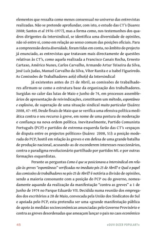 45	 «Ouvi dizer popular?»
elementos que ressalta como menos consensual no universo das entrevistas
realizadas. Não se pretende aprofundar, com isto, o estudo das CT’s (Suarez
2008; Santos et al 1976–1977), mas a forma como, nos testemunhos dos qua-
dros dirigentes da Intersindical, se identifica uma diversidade de opiniões,
não só entre si, como em relação ao senso comum das posições oficiais. Para
a compreensão desta diversidade, foram tidas em conta, no âmbito do projecto
já enunciado, as entrevistas que tratavam mais directamente de questões
relativas às CT’s, como aquela realizada a Francisco Canais Rocha, Ernesto
Cartaxo, Américo Nunes, Carlos Carvalho, Armando Artur Teixeira da Silva,
José Luís Judas, Manuel Carvalho da Silva, Vítor Ranita e a Isabel Figueiredo.
As Comissões de Trabalhadores ao(s) olho(s) da Intersindical
Já existentes antes do 25 de Abril, as comissões de trabalhado-
res afirmam‑se como a estrutura base da organização dos trabalhadores.
Surgidas no calor das lutas de Maio e Junho de 74, em processos assemble-
ários de apresentação de reivindicações, constituem um método, espontâneo
e explosivo, de superação de uma situação sindical muito particular (Suárez 
2008, 47–49). Desde finais de Maio que se verifica uma ofensiva política medi-
ática contra o seu recurso à greve, em nome de uma postura de moderação
e confiança na nova ordem política. Inevitavelmente, Partido Comunista
Português (PCP) e partidos de extrema‑esquerda farão das CT’s «espaços
de disputa entre os projectos políticos» (Suárez  2008, 51): a posição mode-
rada do PCP, hostil em relação às greves e em defesa de uma grande batalha
de produção nacional, acusando‑as de esconderem interesses reaccionários,
contra o paradigma revolucionário partilhado por partidos ML e por outras
formações esquerdistas.
Perante as perguntas Como é que se posicionava a Intersindical em rela-
ção às greves “espontâneas” verificadas no imediato pós 25 de Abril? e Qual o papel
das comissões de trabalhadores no pós‑25 de Abril? é notória a divisão de opiniões,
sendo a maioria consonante com a posição do PCP ou do governo, nomea-
damente aquando da realização da manifestação “contra as greves” a 1 de
Junho de 1974 no Parque Eduardo VII. Decidida numa reunião dos emprega-
dos dos escritórios a 28 de Maio, convocada pela União dos Sindicatos do Sul
e apoiada pelo PCP, esta pretendia ser uma «grande manifestação pública
de apoio às medidas socioeconómicas anunciadas pelo Governo Provisório e
contra as greves desordenadas que ameaçam lançar o pais no caos económico
 