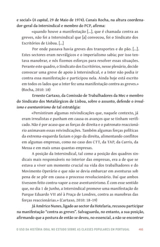 o uso da história oral no estudo sobre as classes populares em portugal 	 46
e social» (A capital, 29 de Maio de 1974). Canais Rocha, na altura coordena-
dor‑geral da Intersindical e membro do PCP, afirma:
«quando houve a manifestação [...], que é chamada contra as
greves, não foi a Intersindical que [a] convocou, foi o Sindicato dos
Escritórios de Lisboa. […]
Por onde passava havia greves dos transportes e do pão. [...].
Estes sectores eram nevrálgicos e o imperialismo sabia; por isso ten-
tava manobrar, e nós fizemos esforços para resolver essas situações.
Perante este quadro, o Sindicato dos Escritórios, nesse plenário, decide
convocar uma greve de apoio à Intersindical, e a Inter não podia ir
contra essa manifestação e participou nela. Ainda hoje está escrito
em todos os lados que a Inter fez uma manifestação contra as greves.»
(Rocha, 2010: 18)
Ernesto Cartaxo, da Comissão de Trabalhadores da Mec e membro
do Sindicato dos Metalúrgicos de Lisboa, sobre o assunto, defende o irreal-
ismo e aventureirismo de tal estratégia:
«Persistiram algumas reivindicações que, naquele contexto, já
eram irrealistas e punham em causa os avanços que se tinham verifi-
cado. Não é por acaso que as forças de direita e o patronato reaccioná-
rio animavam essas reivindicações. Também algumas forças políticas
da extrema‑esquerda faziam o jogo da direita, alimentando conflitos
em algumas empresas, como no caso dos CTT, da TAP, da Carris, da
Messa e em mais umas quantas empresas.
A posição da Intersindical, tal como a posição dos quadros sin-
dicais mais responsáveis no interior das empresas, era a de que se
estava a viver um momento crucial na vida dos trabalhadores e do
Movimento Operário e que não se devia embarcar em aventuras sob
pena de se pôr em causa o processo revolucionário. Daí que ambos
tivessem feito contra‑vapor a esse aventureirismo. É com esse sentido
que, no dia 1 de Junho, a Intersindical promove uma manifestação do
Parque Eduardo VII até à Praça de Londres, contra as manobras das
forças reaccionárias.» (Cartaxo, 2010: 18–19)
Já Américo Nunes, ligado ao sector da Hotelaria, recusou participar
na manifestação “contra as greves”. Salvaguarda, no entanto, a sua posição,
afirmando que a postura de então se deveu, no essencial, a não se encontrar
 