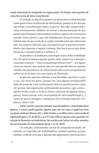 47	 «Ouvi dizer popular?»
ainda inteiramente integrado na organização. No fundo, uma questão de
consciência (ou de falsa consciência):
«É verdade, eu digo francamente, na altura não era tão politizado
como quem estava na direcção da Intersindical, porque eu fui dos que
não foram à manifestação contra as greves, mas hoje compreendo e
estou extremamente solidário. Se tivesse a mesma formação do que
aqueles que dirigiam a Intersindical na altura, apoiava de certeza essa
posição. Houve greves, a que nós chamávamos de greves justas, que
tinham mais do que razão de ser pelas reivindicações que colocavam,
quer nos aspectos salariais, quer nos aspectos que se queriam resolver
dentro das empresas e naquele contexto. Mas havia greves que desta-
bilizavam a situação política e militar. [...]
As questões e os problemas nem sequer eram só dos trabalhado-
res e de quem levantava aquelas greves. Nem sempre era a reacção a
comandar as greves – “isto é a reacção que está por trás!” –, em alguns
casos era mesmo, mas noutros não, era uma grande dose de esponta-
neidade, de esquerdismo, de voluntarismo, não era só uma questão de
salário ou de horário, era uma espécie de libertação.
As pessoas queriam afirmar a sua liberdade, queriam ir para
a rua, e às vezes era greve, porque sim, com alguma irresponsabili-
dade do ponto de vista institucional. Mas era perfeitamente razoá-
vel, pessoas não organizadas politicamente passarem a agir assim, e
agiram muitas assim, e, de facto, houve contenção de algumas dessas
greves. Houve mesmo uma convocatória de uma manifestação [...]
contra as greves selvagens e anárquicas. Foi no Parque Eduardo VII.»
(Nunes, 2010: 9–10)
Enfim, esta foi «uma das atitudes mais dramáticas e contestadas deste
género, e a mais usada quando alguém quer pôr em causa o papel da Inter,
no plano sindical» (Nunes 2011, 204). Porém, o conflito entre a Intersindical,
legalizada após o 25 de Abril, e as CT’s não reflecte apenas uma oposição em
relação às fórmulas reivindicativas. De acordo com Carlos Carvalho, membro
do secretariado da Intersindical desde o 25 de Abril:
«As relações, teoricamente, seriam de complementaridade. No
entanto, as Comissões de Trabalhadores também sentiam, porque
também vinha de trás, que a questão das negociações colectivas fazia
 