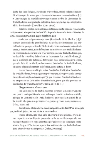 o uso da história oral no estudo sobre as classes populares em portugal 	 48
parte das suas funções, o que não era verdade. Havia cadernos reivin-
dicativos que, às vezes, pareciam autênticos contratos colectivos. [...]
A Constituição da República Portuguesa não atribui às Comissões de
Trabalhadores a negociação colectiva, isso é exclusivo dos sindicatos.
Aliás, é universal.» (Carvalho, 2010: 18–19)
Existem, porém, militantes nos antípodas desta posição, ressalvando,
criticamente, a importância das CT’s. Segundo Armando Artur Teixeira da
Silva, estas cumpriam um papel histórico, pois
«existiam nalgumas empresas, já antes do 25 de Abril, e […] já
tinham desenvolvido grandes lutas na defesa dos interesses dos tra-
balhadores, porque antes do 25 de Abril, como as direcções dos sindi-
catos, a maior parte, não defendiam os interesses dos trabalhadores
na empresa. Começaram‑se a criar as Comissões de Trabalhadores que,
no local de trabalho, defendiam os interesses dos trabalhadores, já
que o sindicato não defendia, defendiam elas. Seria um contra‑senso,
quando foi o 25 de Abril, acabar com as Comissões de Trabalhadores,
tal como alguns chegaram a defender, como estava a dizer.
Nunca houve um litígio entre Comissões Sindicais e Comissões
de Trabalhadores, houve algumas pessoas que, não apreciando correc-
tamente a situação, achavam que “já que temos as Comissões Sindicais
na empresa e as Comissões Intersindicais, para que são precisas as
Comissões de Trabalhadores?”» (Silva, 2010: 10–11)
Chega mesmo a afirmar que,
«as Comissões de Trabalhadores tiveram uma intervenção
um pouco mais politizada, mas acho que isso fazia todo o sentido,
porque as Comissões de Trabalhadores, que existiam antes do 25
de Abril, chegaram a promover algumas greves nas empresas.»
(Silva, 2010: 11)
Semelhante ideia sobre a eventual politização das CT’s é advogada
por José Luís Judas. Na sua visão, a Intersindical
«nessa altura, não teve uma abertura muito grande, criou ali
um impacto e uma disputa que mais tarde se verificou que não era
nada producente. Foi mais orientada por processos de suspeição sobre
a ideia de que o PS estava a aproveitar as Comissões de Trabalhadores
para criar divisão na empresa.» (Judas, 2010: s/p)
 