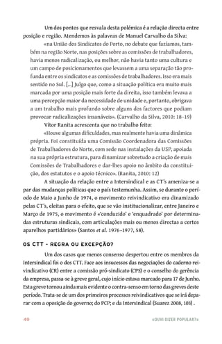 49	 «Ouvi dizer popular?»
Um dos pontos que resvala desta polémica é a relação directa entre
posição e região. Atendemos às palavras de Manuel Carvalho da Silva:
«na União dos Sindicatos do Porto, no debate que fazíamos, tam-
bém na região Norte, nas posições sobre as comissões de trabalhadores,
havia menos radicalização, ou melhor, não havia tanto uma cultura e
um campo de posicionamentos que levassem a uma separação tão pro-
funda entre os sindicatos e as comissões de trabalhadores. Isso era mais
sentido no Sul. [...] Julgo que, como a situação política era muito mais
marcada por uma posição mais forte da direita, isso também levava a
uma percepção maior da necessidade de unidade e, portanto, obrigava
a um trabalho mais profundo sobre alguns dos factores que podiam
provocar radicalizações insanáveis». (Carvalho da Silva, 2010: 18–19)
Vítor Ranita acrescenta que no trabalho feito:
«Houve algumas dificuldades, mas realmente havia uma dinâmica
própria. Foi constituída uma Comissão Coordenadora das Comissões
de Trabalhadores do Norte, com sede nas instalações da USP, apoiada
na sua própria estrutura, para dinamizar sobretudo a criação de mais
Comissões de Trabalhadores e dar‑lhes apoio no âmbito da constitui-
ção, dos estatutos e o apoio técnico». (Ranita, 2010: 12)
A situação da relação entre a Intersindical e as CT’s ameniza‑se a
par das mudanças políticas que o país testemunha. Assim, se durante o perí-
odo de Maio a Junho de 1974, o movimento reivindicativo era dinamizado
pelas CT’s, eleitas para o efeito, que se vão institucionalizar, entre Janeiro e
Março de 1975, o movimento é «‘conduzido’ e ‘enquadrado’ por determina-
das estruturas sindicais, com articulações mais ou menos directas a certos
aparelhos partidários» (Santos et al. 1976–1977, 58).
Os CTT – regra ou excepção?
Um dos casos que menos consenso despertou entre os membros da
Intersindical foi o dos CTT. Face aos insucessos das negociações do caderno rei-
vindicativo (CR) entre a comissão pró‑sindicato (CPS) e o conselho do gerência
da empresa, passa‑se à greve geral, cujo início estava marcado para 17 de Junho.
Estagrevetornouaindamaisevidenteocontra‑sensoemtornodasgrevesdeste
período. Trata‑se de um dos primeiros processos reivindicativos que se irá depa-
rar com a oposição do governo; do PCP; e da Intersindical (Suarez 2008, 103) .
 