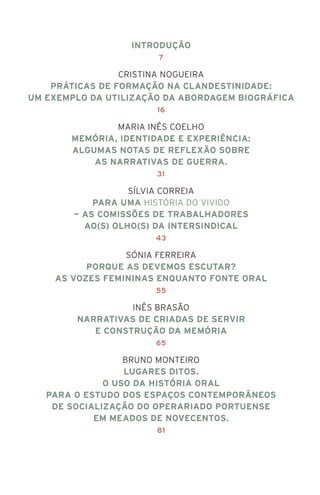 Introdução
7
Cristina Nogueira
Práticas de Formação na Clandestinidade:
Um Exemplo da Utilização da Abordagem Biográfica
16
Maria Inês Coelho
Memória, Identidade e Experiência:
algumas notas de reflexão sobre
as narrativas de guerra.
31
Sílvia Correia
Para uma história do vivido
— as Comissões de Trabalhadores
ao(s) olho(s) da Intersindical
43
Sónia Ferreira
Porque as devemos escutar?
As vozes femininas enquanto fonte oral
55
Inês Brasão
Narrativas de criadas de servir
e construção da memória
65
Bruno Monteiro
Lugares ditos.
O uso da história oral
para o estudo dos espaços contemporâneos
de socialização do operariado portuense
em meados de novecentos.
81
 