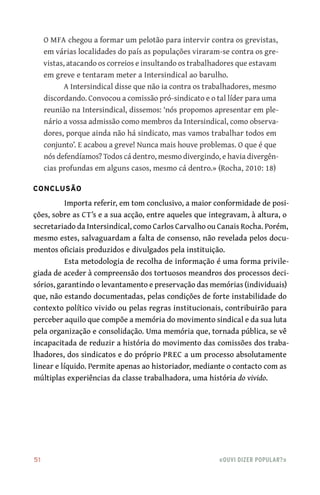 51	 «Ouvi dizer popular?»
O MFA chegou a formar um pelotão para intervir contra os grevistas,
em várias localidades do país as populações viraram‑se contra os gre-
vistas, atacando os correios e insultando os trabalhadores que estavam
em greve e tentaram meter a Intersindical ao barulho.
A Intersindical disse que não ia contra os trabalhadores, mesmo
discordando. Convocou a comissão pró‑sindicato e o tal líder para uma
reunião na Intersindical, dissemos: ‘nós propomos apresentar em ple-
nário a vossa admissão como membros da Intersindical, como observa-
dores, porque ainda não há sindicato, mas vamos trabalhar todos em
conjunto’. E acabou a greve! Nunca mais houve problemas. O que é que
nós defendíamos? Todos cá dentro, mesmo divergindo, e havia divergên-
cias profundas em alguns casos, mesmo cá dentro.» (Rocha, 2010: 18)
Conclusão
Importa referir, em tom conclusivo, a maior conformidade de posi-
ções, sobre as CT’s e a sua acção, entre aqueles que integravam, à altura, o
secretariado da Intersindical, como Carlos Carvalho ou Canais Rocha. Porém,
mesmo estes, salvaguardam a falta de consenso, não revelada pelos docu-
mentos oficiais produzidos e divulgados pela instituição.
Esta metodologia de recolha de informação é uma forma privile-
giada de aceder à compreensão dos tortuosos meandros dos processos deci-
sórios, garantindo o levantamento e preservação das memórias (individuais)
que, não estando documentadas, pelas condições de forte instabilidade do
contexto político vivido ou pelas regras institucionais, contribuirão para
perceber aquilo que compõe a memória do movimento sindical e da sua luta
pela organização e consolidação. Uma memória que, tornada pública, se vê
incapacitada de reduzir a história do movimento das comissões dos traba-
lhadores, dos sindicatos e do próprio PREC a um processo absolutamente
linear e líquido. Permite apenas ao historiador, mediante o contacto com as
múltiplas experiências da classe trabalhadora, uma história do vivido.
 