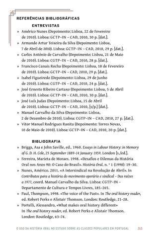o uso da história oral no estudo sobre as classes populares em portugal 	 52
Referências Bibliográficas
Entrevistas
	»	 Américo Nunes (Depoimento: Lisboa, 22 de Fevereiro
de 2010). Lisboa: GCTP–IN – CAD, 2010, 30 p. [dat.].
	»	 Armando Artur Teixeira da Silva (Depoimento: Lisboa,
7 de Abril de 2010). Lisboa: GCTP–IN – CAD, 2010, 29 p. [dat.].
	»	 Carlos António de Carvalho (Depoimento: Lisboa, 21 de Maio
de 2010). Lisboa: CGTP–IN – CAD, 2010, 28 p. [dat.].
	»	 Francisco Canais Rocha (Depoimento: Lisboa, 18 de Fevereiro
de 2010). Lisboa: GCTP–IN – CAD, 2010, 29 p. [dat.].
	»	 Isabel Figueiredo (Depoimento: Lisboa, 29 de Junho
de 2010). Lisboa: CGTP–IN – CAD, 2010, 24 p. [dat.].
	»	 José Ernesto Ribeiro Cartaxo (Depoimento: Lisboa, 5 de Abril
de 2010). Lisboa: GCTP–IN – CAD, 2010, 30 p. [dat.].
	»	 José Luís Judas (Depoimento: Lisboa, 15 de Abril
de 2010). Lisboa: GCTP–IN – CAD, 2010, [s/p.] [dat.].
	»	 Manuel Carvalho da Silva (Depoimento: Lisboa,
2 de Dezembro de 2010). Lisboa: CGTP–IN – CAD, 2010, 27 p. [dat.].
	»	 Vitor Manuel Rodrigues Ranita (Depoimento: Torres Novas,
10 de Maio de 2010). Lisboa: GCTP–IN – CAD, 2010, 20 p. [dat.].
Bibliografia
	»	 Briggs, Asa e John Saville, ed.. 1960. Essays in Labour History: in Memory
of G. D. H. Cole, 25 September 1889–14 January 1959. London [s./ed.].
	»	 Ferreira, Marieta de Moraes. 1998. «Desafios e Dilemas da História
Oral nos Anos 90: O Caso do Brasil». História Oral, n. º 1 (1998): 19–30.
	»	 Nunes, Américo. 2011. «A Intersindical na Revolução de Abril». In
Contributos para a história do movimento operário e sindical – Das raízes
a 1977, coord. Manuel Carvalho da Silva. Lisboa: CGTP–IN –
Departamento de Cultura e Tempos Livres, 185–265.	
	»	 Paul, Thompson, 1998. «The voice of the Past». In The oral history reader,
ed. Robert Perks e Alistair Thomson. London: Routledge, 21–28.
	»	 Portelli, Alessandro, «What makes oral history different»
In The oral history reader, ed. Robert Perks e Alistair Thomson.
London: Routledge, 63–74.
 