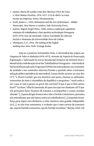 53	 «Ouvi dizer popular?»
	»	 Santos, Maria de Lurdes Lima dos, Marínus Pires de Lima
e Vítor Matias Ferreira. 1976–1977. O 25 de Abril e as Lutas
Sociais nas Empresas. Porto: Afrontamento.
	»	 Scott, James C., 1990. Domination and the Arts of Resistance – Hidden
Transcripts. New Haven e Londres: Yale University Press.
	»	 Suárez, Miguel Ángel Pérez. 2008. Contra a exploração capitalista:
comissões de trabalhadores e luta operária na Revolução Portuguesa
(1974–1975). Tese de mestrado. Lisboa: Faculdade de Ciências
Sociais e Humanas da Universidade Nova de Lisboa.
	»	 Thompson, E.P.. 1966. The making of the English
working class. New York: Vintage Books.
Veja‑se o projecto Testemunhos Orais: A Intersindical das origens aos
Congresso de Todos os Sindicatos (1970–1977), vertente do Projecto de Preservação,
Organização e Valorização do Acervo Documental (Arquivo de História Oral e
Memória) da Confederação Geral dos Trabalhadores Portugueses – Intersindical
Nacional (financiado pelo Programa POPH).Com antecedentes nas comissões
de unidade e nas comissões internas.Perante a questão sobre a instrumen-
talização político‑partidária da Intersindical, Canais Rocha recorre ao caso dos
CTT, “o Álvaro Cunhal, que era ministro sem pasta, chamou os militantes
comunistas da Inter à Assembleia da República e perguntou: “vocês estão a
ver o que se está a passar na greve dos correios? O que é que a Inter pensa
fazer?” Eu disse: “olha lá camarada, foi para isso que nos chamaste cá? O que
nós pensamos fazer, fazemos lá! Estamos a acompanhar e vamos acompa-
nhando.” [...] quem dirigia éramos nós e não o Partido Comunista e, portanto,
nós entendíamos que não íamos contra os trabalhadores [...]. Enquanto houve
força para impor esta distância, a Inter manteve uma grande independên-
cia [...]. Se não tiver autonomia, é evidente que é uma correia de transmis-
são, seja do Partido Comunista, seja do Partido Socialista.” (Rocha, 2010: 29).
 