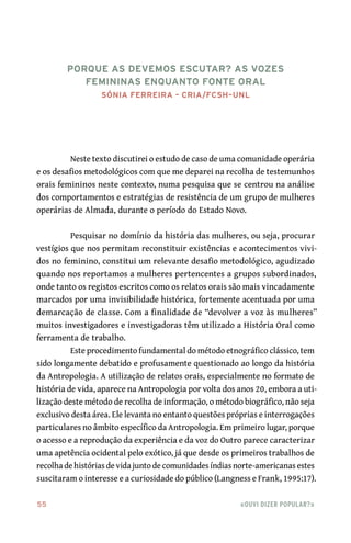 55	 «Ouvi dizer popular?»
Neste texto discutirei o estudo de caso de uma comunidade operária
e os desafios metodológicos com que me deparei na recolha de testemunhos
orais femininos neste contexto, numa pesquisa que se centrou na análise
dos comportamentos e estratégias de resistência de um grupo de mulheres
operárias de Almada, durante o período do Estado Novo.
Pesquisar no domínio da história das mulheres, ou seja, procurar
vestígios que nos permitam reconstituir existências e acontecimentos vivi-
dos no feminino, constitui um relevante desafio metodológico, agudizado
quando nos reportamos a mulheres pertencentes a grupos subordinados,
onde tanto os registos escritos como os relatos orais são mais vincadamente
marcados por uma invisibilidade histórica, fortemente acentuada por uma
demarcação de classe. Com a finalidade de “devolver a voz às mulheres”
muitos investigadores e investigadoras têm utilizado a História Oral como
ferramenta de trabalho.
Este procedimento fundamental do método etnográfico clássico, tem
sido longamente debatido e profusamente questionado ao longo da história
da Antropologia. A utilização de relatos orais, especialmente no formato de
história de vida, aparece na Antropologia por volta dos anos 20, embora a uti-
lização deste método de recolha de informação, o método biográfico, não seja
exclusivo desta área. Ele levanta no entanto questões próprias e interrogações
particulares no âmbito específico da Antropologia. Em primeiro lugar, porque
o acesso e a reprodução da experiência e da voz do Outro parece caracterizar
uma apetência ocidental pelo exótico, já que desde os primeiros trabalhos de
recolha de histórias de vida junto de comunidades índias norte‑americanas estes
suscitaram o interesse e a curiosidade do público (Langness e Frank, 1995:17).
Porque as devemos escutar? As vozes
femininas enquanto fonte oral
Sónia Ferreira – CRIA/FCSH–UNL
 
