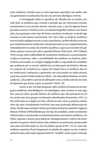 57	 «Ouvi dizer popular?»
estas mulheres, tirando uma ou outra aparição esporádica nos media, não
são geralmente reconhecidas fora de um universo ideológico restrito.
A investigação sobre as operárias de Almada não se revelou con-
tudo fácil, as mulheres que viveram o período que me interessava estudar
encontravam‑se na casa dos oitenta, noventa anos, o que de alguma forma
permitiu recorrer à história oral e ao método biográfico embora com limita-
ções, mas quaisquer outro tipo de fontes auxiliares revelaram‑se desde logo
escassas se não mesmo inexistentes. Por outro lado, as próprias mulheres
entrevistadas negligenciavam as suas experiências, proferindo discursos em
que simultaneamente enalteciam e despromoviam os seus comportamentos,
nomeadamente no campo da resistência política, o que ia ao encontro do que
vários autores escreveram sobre a questão (Perrot,1998; Scott, 1999; Tebbutt,
1995), ou seja, sobre a dificuldade de reconstituir existências e acontecimentos
vividos no feminino, sobre a invisibilidade das mulheres na história, sobre
as fontes assexuadas, os vestígios negligenciados e a opacidade de realidades
que acabaram por se tornar subalternas na hierarquia da história. Mesmo
no contexto de resistência ao regime do Estado Novo, as mulheres das eli-
tes intelectuais continuam a apresentar um certo pudor no relato pessoal,
como nos mostra Vanda Gorjão ao referir, “um «desconforto feminino» no tomar
a palavra (…) desconforto expresso em afirmações como «a minha vida não teve nada
de importante que mereça a pena ser gravado” (2002: 23).
Assim, se por um lado pesquisar sobre mulheres levanta em termos
gerais problemas metodológicos e de abordagem, estes tornam‑se mais agu-
dos, como já referi, quando falamos de mulheres que não pertencem às eli-
tes sociais mas sim a grupos socialmente subordinados (Connerton, 1993: 23,
24), onde tanto os vestígios escritos, oficiais ou não, como os próprios relatos
orais são mais vincadamente invisíveis com uma acentuada demarcação de
classe. Dando como exemplo o boato que analisa em bairros operários ingleses,
Melanie Tebbutt (1995) defende que este tipo de oralidade, sendo socialmente
inferiorizada e encontrando‑se maioritariamente associada às mulheres, con-
tribui, segundo a autora, para depreciar ideologicamente a cultura da classe
operária em geral e dentro desta a das mulheres em particular, promovendo
uma auto‑desvalorização no seio do próprio grupo (1995: 11). As vozes das
mulheres operárias ficam largamente arredadas do registo escrito, tradicio-
nalmente mais valorizado enquanto fonte de “verdade”, tanto o que é realizado
 