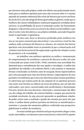 o uso da história oral no estudo sobre as classes populares em portugal 	 58
por terceiros como pelo próprio, sendo este último caso praticamente inexis-
tente para as mulheres operárias pois estas não escrevem sobre si. E mesmo
aquando do aumento substancial dos níveis de literacia que ocorre em finais
do século XIX, este não atinge de forma igual ambos os géneros, sendo que as
mulheres das classes trabalhadoras continuam largamente arredadas desse
universo. As possibilidades de acesso à instituição escolar são francamente
desiguais e o decorrente acesso ao universo da cultura escrita também, o que
não só exclui como desvaloriza a sua própria oralidade, associada frequente-
mente à superstição e à ignorância.
No meu caso, focar os discursos proferidos pelas mulheres tor-
nou‑se um passo essencial para descortinar o seu universo, trazê‑las das
sombras onde a primazia da literacia as colocara. No contexto dos bairros
operários esta necessidade torna‑se premente já que a comunicação oral
constitui uma forma essencial da organização e gestão das relações sociais,
de parentesco e de vicinalidade.
Ao trabalhar com mulheres operárias na análise e rememoração
de comportamentos de resistência, a procura do discurso oculto, tal como
é enunciado por James Scott (1985; 1990), constituiu uma actividade fun-
damental para o entendimento das suas opções e estratégias. A análise dos
quotidianos de trabalho e do ambiente fabril, e não somente os momentos
formais cristalizados na história como de excepção, foram imprescindíveis
para uma percepção mais clara das formas densas e imperceptíveis de uma
gramática reivindicativa que se tece nos interstícios desse mesmo quotidiano.
As entrevistas que realizei junto de um conjunto de ex‑operárias procura-
ram assim criar brechas no silêncio em torno de práticas, por um lado des-
valorizadas e por outro, caracterizadas pelo encobrimento e dissimulação.
Procurei, através dos seus discursos a descrição e caracterização das fábri-
cas, dos colegas de trabalho, do contexto familiar e sempre que possível da
sociedade envolvente. Ou seja, procurei apreender as quotidianas relações
de poder, assim como a avaliação e gestão das mesmas por parte das ope-
rárias. A análise destas práticas permitiu‑me detectar as manifestações a
montante e a jusante dos momentos públicos, conferindo uma perspectiva
globalizante à análise da resistência.
Foi nesse sentido que a história oral que me permitiu chegar a estas
acções intermédias, ou in beetween como enunciam Fox e Starn (1997), aquelas
 