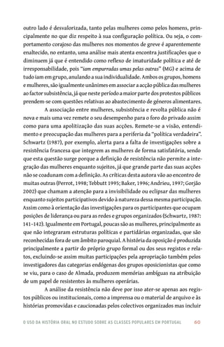 o uso da história oral no estudo sobre as classes populares em portugal 	 60
outro lado é desvalorizada, tanto pelas mulheres como pelos homens, prin-
cipalmente no que diz respeito à sua configuração política. Ou seja, o com-
portamento corajoso das mulheres nos momentos de greve é aparentemente
enaltecido, no entanto, uma análise mais atenta encontra justificações que o
diminuem já que é entendido como reflexo de imaturidade política e até de
irresponsabilidade, pois “iam empurradas umas pelas outras” (MG) e acima de
tudo iam em grupo, anulando a sua individualidade. Ambos os grupos, homens
e mulheres, são igualmente unânimes em associar a acção pública das mulheres
ao factor subsistência, já que neste período a maior parte dos protestos públicos
prendem‑se com questões relativas ao abastecimento de géneros alimentares.
A associação entre mulheres, subsistência e revolta pública não é
nova e mais uma vez remete o seu desempenho para o foro do privado assim
como para uma apolitização das suas acções. Remete‑se a visão, entendi-
mento e preocupação das mulheres para a periferia da “política verdadeira”.
Schwartz (1987), por exemplo, alerta para a falta de investigações sobre a
resistência francesa que integrem as mulheres de forma satisfatória, sendo
que esta questão surge porque a definição de resistência não permite a inte-
gração das mulheres enquanto sujeitos, já que grande parte das suas acções
não se coadunam com a definição. As críticas desta autora vão ao encontro de
muitas outras (Perrot, 1998; Tebbutt 1995; Baker, 1996; Andrieu, 1997; Gorjão
2002) que chamam a atenção para a invisibilidade ou eclipsar das mulheres
enquanto sujeitos participativos devido à natureza dessa mesma participação.
Assim como à orientação das investigações para os participantes que ocupam
posições de liderança ou para as redes e grupos organizados (Schwartz, 1987:
141–142). Igualmente em Portugal, poucas são as mulheres, principalmente as
que não integraram estruturas políticas e partidárias organizadas, que são
reconhecidas fora de um âmbito paroquial. A história da oposição é produzida
principalmente a partir do próprio grupo formal ou dos seus registos e rela-
tos, excluindo‑se assim muitas participações pela apropriação também pelos
investigadores das categorias endógenas dos grupos oposicionistas que como
se viu, para o caso de Almada, produzem memórias ambíguas na atribuição
de um papel de resistentes às mulheres operárias.
A análise da resistência não deve por isso ater‑se apenas aos regis-
tos públicos ou institucionais, como a imprensa ou o material de arquivo e às
histórias promovidas e caucionadas pelos colectivos organizados mas incluir
 