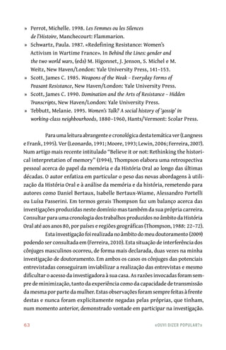 63	 «Ouvi dizer popular?»
	»	 Perrot, Michelle. 1998. Les Femmes ou les Silences
de l’Histoire, Manchecourt: Flammarion.
	»	 Schwartz, Paula. 1987. «Redefining Resistance: Women’s
Activism in Wartime France». In Behind the Lines: gender and
the two world wars, (eds) M. Higonnet, J. Jenson, S. Michel e M.
Weitz, New Haven/London: Yale University Press, 141–153.
	»	 Scott, James C. 1985. Weapons of the Weak – Everyday Forms of
Peasant Resistance, New Haven/London: Yale University Press.
	»	 Scott, James C. 1990. Domination and the Arts of Resistance – Hidden
Transcripts, New Haven/London: Yale University Press.
	»	 Tebbutt, Melanie. 1995. Women’s Talk? A social history of ‘gossip’ in
working‑class neighbourhoods, 1880–1960, Hants/Vermont: Scolar Press.
Para uma leitura abrangente e cronológica desta temática ver (Langness
e Frank, 1995). Ver (Leonardo, 1991; Moore, 1993; Lewin, 2006; Ferreira, 2007).
Num artigo mais recente intitulado “Believe it or not: Rethinking the histori-
cal interpretation of memory” (1994), Thompson elabora uma retrospectiva
pessoal acerca do papel da memória e da História Oral ao longo das últimas
décadas. O autor enfatiza em particular o peso das novas abordagens à utili-
zação da História Oral e à análise da memória e da história, remetendo para
autores como Daniel Bertaux, Isabelle Bertaux‑Wiame, Alessandro Portelli
ou Luísa Passerini. Em termos gerais Thompson faz um balanço acerca das
investigações produzidas neste domínio mas também da sua própria carreira.
Consultar para uma cronologia dos trabalhos produzidos no âmbito da História
Oral até aos anos 80, por países e regiões geográficas (Thompson, 1988: 22–72).
Esta investigação foi realizada no âmbito do meu doutoramento (2009)
podendo ser consultada em (Ferreira, 2010). Esta situação de interferência dos
cônjuges masculinos ocorreu, de forma mais declarada, duas vezes na minha
investigação de doutoramento. Em ambos os casos os cônjuges das potenciais
entrevistadas conseguiram inviabilizar a realização das entrevistas e mesmo
dificultar o acesso da investigadora à sua casa. As razões invocadas foram sem-
pre de minimização, tanto da experiência como da capacidade de transmissão
da mesma por parte da mulher. Estas observações foram sempre feitas à frente
destas e nunca foram explicitamente negadas pelas próprias, que tinham,
num momento anterior, demonstrado vontade em participar na investigação.
 