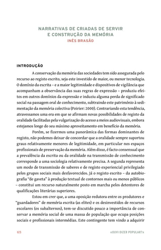 65	 «Ouvi dizer popular?»
Introdução
A conservação da memória das sociedades tem sido assegurada pelo
recurso ao registo escrito, seja este investido de maior, ou menor tecnologia.
O domínio da escrita – e a maior legitimidade e dispositivos de vigilância que
acompanham a observância das suas regras de expressão – produziu efei-
tos em outros domínios da expressão e induziu alguma perda de significado
social na passagem oral de conhecimento, subtraindo este património à sedi-
mentação da memória colectiva (Poirier: 2000). Contrariando esta tendência,
atravessamos uma era em que se afirmam novas possibilidades de registo da
oralidade facilitadas pela vulgarização do acesso a meios audiovisuais, embora
estejamos longe do seu máximo aproveitamento em benefício da memória.
Porém, se fizermos uma panorâmica das formas dominantes de
registo, não podemos deixar de concordar que a oralidade sempre suportou
graus relativamente menores de legitimidade, em particular nos espaços
profissionais de preservação da memória. Além disso, é facto consensual que
a prevalência da escrita ou da oralidade na transmissão de conhecimento
corresponde a uma sociologia relativamente precisa. A segunda representa
um modo de transmissão de saberes e de registo experiencial privilegiado
pelos grupos sociais mais desfavorecidos. Já o registo escrito – da autobio-
grafia “de gaveta” à produção textual de contornos mais ou menos públicos
– constitui um recurso naturalmente posto em marcha pelos detentores de
qualificações literárias superiores.
Estou em crer que, a uma oposição redutora entre os produtores e
“guardadores” de memória escrita (as elites) e os desinvestidos de recursos
escolares (os subalternos), tem‑se discutido pouco a importância de con-
servar a memória social de uma massa de população que ocupa posições
sociais e profissionais intermédias. Este contingente tem vindo a adquirir
Narrativas de criadas de servir
e construção da memória
Inês Brasão
 
