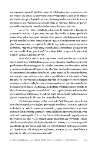 o uso da história oral no estudo sobre as classes populares em portugal 	 66
uma crescente consciência dos espaços de publicação e intervenção mas, por
outro lado, usa canais de expressão sem correspondência com os da ortodo-
xia dominante, privilegiando as novas tecnologias da comunicação. Cabe a
sociólogos e antropólogos a discussão sobre as melhores formas de preser-
vação da componente massificada das suas práticas e discursos.
A escrita – mas, sobretudo, a hipótese de promoção e divulgação
da memória escrita − é, portanto, um bem distribuído de forma profunda-
mente desigual, e quaisquer estudos sobre grupos subalternos necessitam
pôr em marcha recursos metodológicos capazes de ultrapassar esta limita-
ção. Como recuperar os registos de vida de migrantes, presos, camponeses,
operários, rappers, prostitutas, trabalhadoras domésticas ou quaisquer
outros trabalhadores precários? Como fazer falar os «povos do silêncio»?
(Poirier, Valladon, Raibow: 1995).
O século XX assistiu a um conjunto de transformações estruturais na
ordem económica, política, tecnológica, social e privada. Essas transformações
produziram efeitos nos regimes de trabalho. Neste sentido, é importantíssima
a preservação das narrativas orais que abordam os interstícios dos processos
de transformação na esfera do trabalho – e não apenas os discursos modelares
que os enformam. A história oral abre a possibilidade de introduzir a “con-
tra‑cena” no teatro social das relações de poder. Injecta aspectos microscópicos
na compreensão das relações quotidianas e recoloca as questões do trabalho
no sujeito trabalhador. Se a tradição da história oral francesa tem elegido os
“deserdados, os marginais e os excluídos” como populações naturalmente alvo
desta recolha de informação, a tradição anglo‑saxónica não exclui uma aten-
ção aos transcritos do discurso dos investidos de poder.
Contribuições importantes como a de Paul Thompson permitiram
que a historiografia oral inglesa provocasse mudanças “tanto no contexto
da história, através do reconhecimento de grupos substantivos de pessoas
que eram liminarmente ignorados, como apelando à abertura de novas áreas
ao inquérito etnográfico”. A um fascínio inicial pelo método, seguiu‑se uma
observância dos seus riscos, e foram vários os autores que refrearam tendên-
cias de romantização e ideologização do inquirido enquanto personagem de
uma ficção apenas controlada pelo seu escriba. Robert Perks dá o exemplo
das “feministas radicais que, em Inglaterra, olharam para as amas de leite à
procura de mães sem instinto maternal”.
 