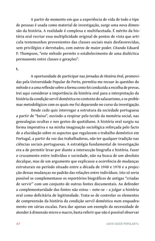 67	 «Ouvi dizer popular?»
A partir do momento em que a experiência de vida de todo o tipo
de pessoas é usada como material de investigação, surge uma nova dimen-
são da história. A realidade é complexa e multifacetada. É mérito da his-
tória oral recriar essa multiplicidade original de pontos de vista que arti-
cula testemunhos provenientes das classes sociais mais desfavorecidas,
sem privilégios e derrotados, com outros de maior poder. Citando Eduard
P. Thompson, “este método permite o estabelecimento de uma dialéctica
permanente entre classes e gerações”.
1.
A oportunidade de participar nas Jornadas de História Oral, promovi-
das pela Universidade Popular do Porto, permitiu‑me recuar às questões do
método e a uma reflexão sobre a forma como foi conduzida a recolha de provas.
Irei aqui considerar a importância da história oral para a interpretação da
história da condição servil doméstica no contexto do salazarismo, e os proble-
mas metodológicos com os quais me fui deparando no curso da investigação.
Desde cedo quis interrogar a estrutura da sociedade portuguesa
a partir de “baixo”, ouvindo‑a respirar pelo tecido da memória social, nas
genealogias ocultas e nos gestos do quotidiano. A história oral surgiu na
forma imperativa e na minha imaginação sociológica reforçada pelo facto
de a elucidação sobre os aspectos que regulavam o trabalho doméstico em
Portugal, a partir da voz das trabalhadoras, não ter qualquer tradição nas
ciências sociais portuguesas. A estratégia fundamental de investigação
era a de permitir levar por diante a intersecção biografia e história. Fazer
o cruzamento entre indivíduo e sociedade, não na busca de um absoluto
decalque, mas de um argumento que explicasse a ocorrência de mudanças
estruturais no período situado entre a década de 1940 e 1970 e a projec-
ção dessas mudanças no padrão das relações entre indivíduos. Isto só seria
possível se complementasse os reportórios biográficos de antigas “criadas
de servir” com um conjunto de outras fontes documentais. Ao defender
a complementaridade das fontes não estou – note‑se – a julgar a história
oral como deficitária de legitimidade. Trata‑se de controlar os elementos
de compreensão da história da condição servil doméstica num enquadra-
mento em várias escalas. Para dar apenas um exemplo da necessidade de
atender à dimensão micro e macro, basta referir que não é possível observar
 