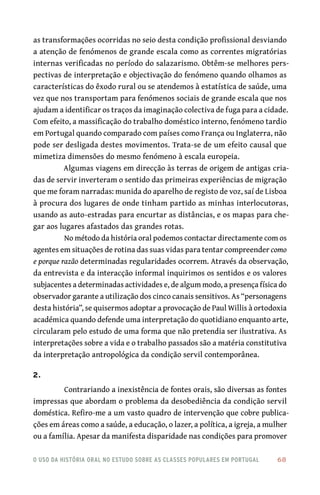 o uso da história oral no estudo sobre as classes populares em portugal 	 68
as transformações ocorridas no seio desta condição profissional desviando
a atenção de fenómenos de grande escala como as correntes migratórias
internas verificadas no período do salazarismo. Obtêm‑se melhores pers-
pectivas de interpretação e objectivação do fenómeno quando olhamos as
características do êxodo rural ou se atendemos à estatística de saúde, uma
vez que nos transportam para fenómenos sociais de grande escala que nos
ajudam a identificar os traços da imaginação colectiva de fuga para a cidade.
Com efeito, a massificação do trabalho doméstico interno, fenómeno tardio
em Portugal quando comparado com países como França ou Inglaterra, não
pode ser desligada destes movimentos. Trata‑se de um efeito causal que
mimetiza dimensões do mesmo fenómeno à escala europeia.
Algumas viagens em direcção às terras de origem de antigas cria-
das de servir inverteram o sentido das primeiras experiências de migração
que me foram narradas: munida do aparelho de registo de voz, saí de Lisboa
à procura dos lugares de onde tinham partido as minhas interlocutoras,
usando as auto‑estradas para encurtar as distâncias, e os mapas para che-
gar aos lugares afastados das grandes rotas.
No método da história oral podemos contactar directamente com os
agentes em situações de rotina das suas vidas para tentar compreender como
e porque razão determinadas regularidades ocorrem. Através da observação,
da entrevista e da interacção informal inquirimos os sentidos e os valores
subjacentes a determinadas actividades e, de algum modo, a presença física do
observador garante a utilização dos cinco canais sensitivos. As “personagens
desta história”, se quisermos adoptar a provocação de Paul Willis à ortodoxia
académica quando defende uma interpretação do quotidiano enquanto arte,
circularam pelo estudo de uma forma que não pretendia ser ilustrativa. As
interpretações sobre a vida e o trabalho passados são a matéria constitutiva
da interpretação antropológica da condição servil contemporânea.
2.
Contrariando a inexistência de fontes orais, são diversas as fontes
impressas que abordam o problema da desobediência da condição servil
doméstica. Refiro‑me a um vasto quadro de intervenção que cobre publica-
ções em áreas como a saúde, a educação, o lazer, a política, a igreja, a mulher
ou a família. Apesar da manifesta disparidade nas condições para promover
 
