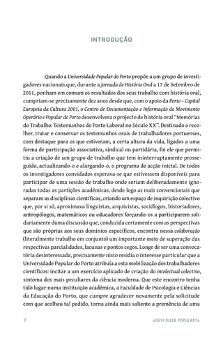 7	 «Ouvi dizer popular?»
Quando a Universidade Popular do Porto propõe a um grupo de investi-
gadores nacionais que, durante a Jornada de História Oral a 17 de Setembro de
2011, ponham em comum os resultados dos seus trabalho com história oral,
cumpriam-se precisamente dez anos desde que, com o apoio da Porto – Capital
Europeia da Cultura 2001, o Centro de Documentação e Informação do Movimento
Operário e Popular do Porto desenvolvera o projecto de história oral “Memórias
do Trabalho: Testemunhos do Porto Laboral no Século XX”. Destinado a reco-
lher, tratar e conservar os testemunhos orais de trabalhadores portuenses,
com destaque para os que estiveram, a certa altura da vida, ligados a uma
forma de participação associativa, sindical ou partidária, foi ele que permi-
tiu a criação de um grupo de trabalho que tem ininterruptamente prosse-
guido, actualizando-o e alargando-o, o programa de acção inicial. De todos
os investigadores convidados esperava-se que estivessem disponíveis para
participar de uma sessão de trabalho onde seriam deliberadamente igno-
radas todas as partições académicas, desde logo as mais convencionais que
separam as disciplinas científicas, criando um espaço de inquirição colectivo
que, por si só, aproximava linguistas, arquivistas, sociólogos, historiadores,
antropólogos, matemáticos ou educadores forçando-os a participarem soli-
dariamente duma discussão que, conduzida certamente com as perspectivas
que são próprias aos seus domínios específicos, encontra nessa colaboração
(literalmente trabalho em conjunto) um importante meio de superação das
respectivas parcialidades, lacunas e pontos cegos. Longe de ser uma convoca-
tória desinteressada, precisamente nisto residia o interesse particular que a
Universidade Popular do Porto atribuía a esta mobilização dos trabalhadores
científicos: incitar a um exercício aplicado de criação do intelectual colectivo,
sintoma dos mais peculiares da ciência moderna. Que este encontro tenha
tido lugar numa instituição académica, a Faculdade de Psicologia e Ciências
da Educação do Porto, que cumpre agradecer novamente pela solicitude
com que acolheu tal pedido, torna ainda mais saliente a premência de uma
Introdução
 