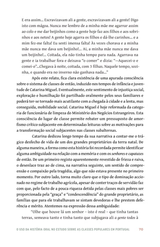 o uso da história oral no estudo sobre as classes populares em portugal 	 70
E era assim… Escravizavam ali a gente, escravizavam ali a gente! Digo
isto com mágoa. Nunca me lembro de a minha mãe me agarrar assim
ao colo e me dar beijinhos como a gente hoje faz aos filhos e aos sobri-
nhos e aos netos! A gente hoje agarra os filhos e dá‑lhe carinhos… e a
mim fez‑me falta! Eu senti imensa falta! Às vezes chorava e a minha
mãe nunca me dava um beijinho!... Ai, a minha mãe nunca me dava
um beijinho!… Coitada, ela não tinha tempo para nada. Agarrava na
gente e ia trabalhar fora e deixava “o comer” e dizia: “—Aquecei‑o e
comei‑o”…Chegava à noite, coitada, com 3 filhas. Naquele tempo, sozi-
nha, e quando era no inverno não ganhava nada…”
Após este relato, fica clara existência de uma apurada consciência
sobre o sistema de classes de então, induzido nos tempos de infância e juven-
tude de Catarina Miguel. Eventualmente, este sentimento de injustiça social,
exploração e humilhação foi partilhado oralmente pelos seus familiares e
poderá ter‑se tornado mais acutilante com a chegada à cidade e a lenta, mas
conseguida, mobilidade social. Catarina Miguel é hoje reformada da catego-
ria de funcionária de limpeza do Ministério dos Negócios Estrangeiros. Esta
consciência do lugar de classe permite rebater um pressuposto de amor-
fismo crítico subjacente em determinadas leituras sobre as motivações para
a transformação social subjacentes nas classes subalternas.
Catarina dedicou longo tempo da sua narrativa a contar‑me o trá-
gico desfecho de vida de um dos grandes proprietários da terra natal. De
alguma maneira, a forma como esta história foi recordada permite identificar
alguma ambiguidade na relação com a memória e com os senhores e capatazes
de então. De um primeiro registo aparentemente revestido de frieza e raiva,
o desenlace traz ao de cima, na narrativa seguinte, um sentido de compre-
ensão e compaixão pela tragédia, algo que não estava presente no primeiro
momento. Por outro lado, torna muito claro que o tipo de dominação accio-
nado no regime de trabalho agrícola, apesar de conter traços de servidão faz
com que, pelo facto de a pouca riqueza detida pelas classes mais pobres ser
proporcionada pela “graça” e “condescendência” do grande proprietário, as
famílias que para ele trabalhavam se sintam devedoras e lhe prestem defe-
rência e mérito. Atentemos na expressão dessa ambiguidade:
“Olhe que houve lá um senhor − isto é real − que tinha tantas
terras, semeava tanto e tinha tanto que subjugava ali a gente todos à
 