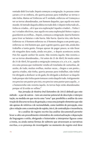 71	 «Ouvi dizer popular?»
vontade dele! Era tudo. Depois começou a emigração. As pessoas come-
çaram a ir‑se embora, ele queria pessoas para trabalhar as terras e
não tinha. Matou‑se! Enforcou‑se! É verdade, enforcou‑se! Começou a
ver as terras abandonadas, um homem daqueles, que aquilo era meio
mundo. Só metade daquela aldeia era tudo dele. E depois tinha tudo ali…
tinha os criados… ali é que era exploração! Aqueles criados!… Tinha 2
ou 3 criados efectivos, mas aquilo era uma exploração! Rotos e sujos a
guardarem as ovelhas… Depois, começou a emigração. Queria homens
para tirar as batatas e não havia. Não havia. Queria isto, não havia.
Enforcou‑se. O homem enforcou‑se. O homem chegou a um ponto que…
enforcou‑se. Um homem que, quer a gente queira, quer não, ainda deu
trabalho a tanta gente. Porque apesar de pagar pouco, se não fosse
ele ninguém dava nada, ainda era pior… e depois aconteceu assim.
Pois foi: aquele senhor foi assim. Não resistiu àquilo. Não resistiu a
ver as terras abandonadas… Foi antes do 25 de Abril, foi muito antes
do 25 de Abril, foi quando a emigração começou a ir, a ir, a ir… aquilo
era uma pessoa que realmente vendia ali toneladas de castanhas, de
azeite, de tudo, muitas ovelhas, muitas vacas… chegou a um ponto…
queria criados, não tinha, queria pessoas para trabalhar, não tinha!
Foi obrigado a desfazer‑se do gado, foi obrigado a desfazer‑se daquilo
tudo porque não tinha quem tomasse conta daquilo tudo. Antigamente
era preciso um pastor pra isto, era preciso uma pastor para aquilo… e
o homenzinho não resistiu àquilo. As terras hoje estão abandonadas
porque só lá estão os velhos.”
Nas Jornadas de História Oral (Setembro de 2011) defendi que este
método – a par de outros – tem um enorme potencial de descrição e interpre-
tação, na medida em que recria uma “cena” que possibilita a análise da cons-
trução do discurso no locus de gestação, e essa cena justapõe elementos que não
são apenas de retórica e de racionalidade, como também de percepção, emo-
ção e relação com a construção do sujeito, isto é, de contradição e incoerência.
Se a análise do registo escrito (na análise documental) permite
levar a cabo um procedimento sistemático de contextualização e depuração
da linguagem e estilo, obrigando o historiador a interpretar figuras como
a ironia, ou ainda outras formas de subtexto que atravessam as narrativas
escritas, a co‑presença do investigador no momento do registo oral deve
 