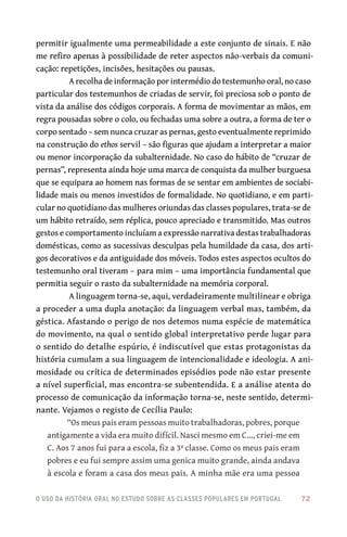 o uso da história oral no estudo sobre as classes populares em portugal 	 72
permitir igualmente uma permeabilidade a este conjunto de sinais. E não
me refiro apenas à possibilidade de reter aspectos não‑verbais da comuni-
cação: repetições, incisões, hesitações ou pausas.
A recolha de informação por intermédio do testemunho oral, no caso
particular dos testemunhos de criadas de servir, foi preciosa sob o ponto de
vista da análise dos códigos corporais. A forma de movimentar as mãos, em
regra pousadas sobre o colo, ou fechadas uma sobre a outra, a forma de ter o
corpo sentado – sem nunca cruzar as pernas, gesto eventualmente reprimido
na construção do ethos servil – são figuras que ajudam a interpretar a maior
ou menor incorporação da subalternidade. No caso do hábito de “cruzar de
pernas”, representa ainda hoje uma marca de conquista da mulher burguesa
que se equipara ao homem nas formas de se sentar em ambientes de sociabi-
lidade mais ou menos investidos de formalidade. No quotidiano, e em parti-
cular no quotidiano das mulheres oriundas das classes populares, trata‑se de
um hábito retraído, sem réplica, pouco apreciado e transmitido. Mas outros
gestos e comportamento incluíam a expressão narrativa destas trabalhadoras
domésticas, como as sucessivas desculpas pela humildade da casa, dos arti-
gos decorativos e da antiguidade dos móveis. Todos estes aspectos ocultos do
testemunho oral tiveram – para mim – uma importância fundamental que
permitia seguir o rasto da subalternidade na memória corporal.
A linguagem torna‑se, aqui, verdadeiramente multilinear e obriga
a proceder a uma dupla anotação: da linguagem verbal mas, também, da
géstica. Afastando o perigo de nos detemos numa espécie de matemática
do movimento, na qual o sentido global interpretativo perde lugar para
o sentido do detalhe espúrio, é indiscutível que estas protagonistas da
história cumulam a sua linguagem de intencionalidade e ideologia. A ani-
mosidade ou crítica de determinados episódios pode não estar presente
a nível superficial, mas encontra‑se subentendida. E a análise atenta do
processo de comunicação da informação torna‑se, neste sentido, determi-
nante. Vejamos o registo de Cecília Paulo:
“Os meus pais eram pessoas muito trabalhadoras, pobres, porque
antigamente a vida era muito difícil. Nasci mesmo em C…, criei‑me em
C. Aos 7 anos fui para a escola, fiz a 3ª classe. Como os meus pais eram
pobres e eu fui sempre assim uma genica muito grande, ainda andava
à escola e foram a casa dos meus pais. A minha mãe era uma pessoa
 