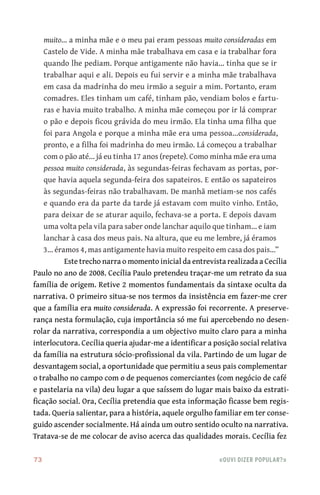 73	 «Ouvi dizer popular?»
muito… a minha mãe e o meu pai eram pessoas muito consideradas em
Castelo de Vide. A minha mãe trabalhava em casa e ia trabalhar fora
quando lhe pediam. Porque antigamente não havia… tinha que se ir
trabalhar aqui e ali. Depois eu fui servir e a minha mãe trabalhava
em casa da madrinha do meu irmão a seguir a mim. Portanto, eram
comadres. Eles tinham um café, tinham pão, vendiam bolos e fartu-
ras e havia muito trabalho. A minha mãe começou por ir lá comprar
o pão e depois ficou grávida do meu irmão. Ela tinha uma filha que
foi para Angola e porque a minha mãe era uma pessoa…considerada,
pronto, e a filha foi madrinha do meu irmão. Lá começou a trabalhar
com o pão até… já eu tinha 17 anos (repete). Como minha mãe era uma
pessoa muito considerada, às segundas‑feiras fechavam as portas, por-
que havia aquela segunda‑feira dos sapateiros. E então os sapateiros
às segundas‑feiras não trabalhavam. De manhã metiam‑se nos cafés
e quando era da parte da tarde já estavam com muito vinho. Então,
para deixar de se aturar aquilo, fechava‑se a porta. E depois davam
uma volta pela vila para saber onde lanchar aquilo que tinham… e iam
lanchar à casa dos meus pais. Na altura, que eu me lembre, já éramos
3… éramos 4, mas antigamente havia muito respeito em casa dos pais…”
Este trecho narra o momento inicial da entrevista realizada a Cecília
Paulo no ano de 2008. Cecília Paulo pretendeu traçar‑me um retrato da sua
família de origem. Retive 2 momentos fundamentais da sintaxe oculta da
narrativa. O primeiro situa‑se nos termos da insistência em fazer‑me crer
que a família era muito considerada. A expressão foi recorrente. A preserve-
rança nesta formulação, cuja importância só me fui apercebendo no desen-
rolar da narrativa, correspondia a um objectivo muito claro para a minha
interlocutora. Cecília queria ajudar‑me a identificar a posição social relativa
da família na estrutura sócio‑profissional da vila. Partindo de um lugar de
desvantagem social, a oportunidade que permitiu a seus pais complementar
o trabalho no campo com o de pequenos comerciantes (com negócio de café
e pastelaria na vila) deu lugar a que saíssem do lugar mais baixo da estrati-
ficação social. Ora, Cecília pretendia que esta informação ficasse bem regis-
tada. Queria salientar, para a história, aquele orgulho familiar em ter conse-
guido ascender socialmente. Há ainda um outro sentido oculto na narrativa.
Tratava‑se de me colocar de aviso acerca das qualidades morais. Cecília fez
 
