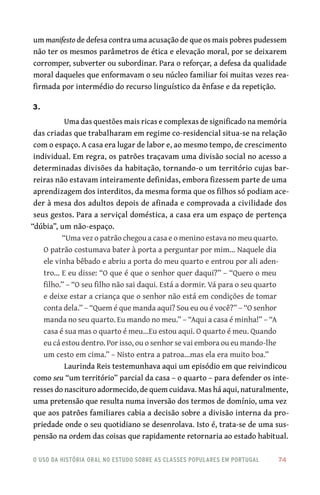 o uso da história oral no estudo sobre as classes populares em portugal 	 74
um manifesto de defesa contra uma acusação de que os mais pobres pudessem
não ter os mesmos parâmetros de ética e elevação moral, por se deixarem
corromper, subverter ou subordinar. Para o reforçar, a defesa da qualidade
moral daqueles que enformavam o seu núcleo familiar foi muitas vezes rea-
firmada por intermédio do recurso linguístico da ênfase e da repetição.
3.
Uma das questões mais ricas e complexas de significado na memória
das criadas que trabalharam em regime co‑residencial situa‑se na relação
com o espaço. A casa era lugar de labor e, ao mesmo tempo, de crescimento
individual. Em regra, os patrões traçavam uma divisão social no acesso a
determinadas divisões da habitação, tornando‑o um território cujas bar-
reiras não estavam inteiramente definidas, embora fizessem parte de uma
aprendizagem dos interditos, da mesma forma que os filhos só podiam ace-
der à mesa dos adultos depois de afinada e comprovada a civilidade dos
seus gestos. Para a serviçal doméstica, a casa era um espaço de pertença
“dúbia”, um não‑espaço.
“Uma vez o patrão chegou a casa e o menino estava no meu quarto.
O patrão costumava bater à porta a perguntar por mim… Naquele dia
ele vinha bêbado e abriu a porta do meu quarto e entrou por ali aden-
tro… E eu disse: “O que é que o senhor quer daqui?” – “Quero o meu
filho.” – “O seu filho não sai daqui. Está a dormir. Vá para o seu quarto
e deixe estar a criança que o senhor não está em condições de tomar
conta dela.” – “Quem é que manda aqui? Sou eu ou é você?” – “O senhor
manda no seu quarto. Eu mando no meu.” – “Aqui a casa é minha!” – “A
casa é sua mas o quarto é meu…Eu estou aqui. O quarto é meu. Quando
eu cá estou dentro. Por isso, ou o senhor se vai embora ou eu mando‑lhe
um cesto em cima.” – Nisto entra a patroa…mas ela era muito boa.”
Laurinda Reis testemunhava aqui um episódio em que reivindicou
como seu “um território” parcial da casa – o quarto – para defender os inte-
resses do nascituro adormecido, de quem cuidava. Mas há aqui, naturalmente,
uma pretensão que resulta numa inversão dos termos de domínio, uma vez
que aos patrões familiares cabia a decisão sobre a divisão interna da pro-
priedade onde o seu quotidiano se desenrolava. Isto é, trata‑se de uma sus-
pensão na ordem das coisas que rapidamente retornaria ao estado habitual.
 