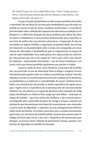 o uso da história oral no estudo sobre as classes populares em portugal 	 76
Ele tinha lá casa e às vezes ainda tinha mais… lavar a roupa, passar a
ferro, e havia lá uma menina que até me chamava a mãe Maria, e ela
depois mais tarde veio para cá…”
Em que situações do quotidiano se detectaram manifestos de revolta
e subversão? Há um efeito de corrosão pela desobediência que não pode ser
medido na mesma escala de outras condições profissionais. A consciência
do historiador sobre a difusão dos impactos da subversão na condição servil
doméstica e a deficiente atracção das forças políticas pela defesa dos direi-
tos destas trabalhadoras é uma premissa determinante para responder ao
exercício de análise das suas tácticas subversivas. A imposição de descon-
tinuidades no regime trabalho, a negociação da produtividade, das formas
de tratamento ou da propriedade sobre o corpo, são conseguidas por meca-
nismos de indisciplina e desobediência que se conquistaram no espaço da
vida de cada trabalhador. Essa indisciplina teve repercussões no colectivo
por uma pressão que não se fez sempre de “baixo para cima”, nem através
de sindicatos – praticamente inexistentes – mas de forças económicas e cul-
turais várias que foram percebidas igualmente por patrões e criados.
Gostaria ainda de fazer uma referência à narrativa de humilha-
ção, em particular ao uso da dominação física (castigo e estupro): recurso
naturalizado pelos patrões sobre as criadas no período que analisei. Uma das
seduções inerentes à reconstituição da história da condição servil doméstica,
na modalidade co‑residencial, é a possibilidade de cruzar a história do tra-
balho com a história da vida privada. A minha experiência de registo prova
que o registo oral e a experiência da co‑presença não são necessariamente
indutores de uma abertura ao espaço da denúncia sobre situações de indig-
nação, humilhação ou violência física. Julgo que esta defesa – ainda que no
espaço de bastidor – que levou muita das mulheres a não verterem para a
sua biografia auto‑construída situações de castigo e estupro constitui um
sintoma de que interpretaram sem tiques de ressentimento, mas com pudor
e preservação da dignidade, o momento em que protagonizaram determi-
nados sinais da história. Foi notório, para mim, que as minhas testemunhas,
apesar das suas narrativas de subalternidade, mantiveram a preservação de
códigos de honra que levam a não usar o dispositivo do testemunho para
denegrir, escarnecer, fazer a delação de pormenores íntimos, quando o sen-
timento de dignidade no trabalho foi intocado.
 