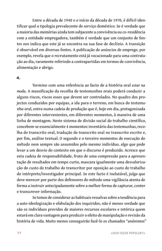 77	 «Ouvi dizer popular?»
Entre a década de 1940 e o início da década de 1970, é difícil iden-
tificar qual a tipologia prevalecente de serviço doméstico. Se é verdade que
a maioria das memórias ainda tem subjacente a convivência ou co‑residência
com a entidade empregadora, também é verdade que um conjunto de fon-
tes nos indica que este já se encontra na sua fase de declínio. A transição
é observável em diversas fontes. A publicação de anúncios de emprego, por
exemplo, revela que o recrutamento está já vocacionado para uma contrata-
ção ao dia, raramente referindo a contrapartidas em termos de convivência,
alimentação e abrigo.
4.
Termino com uma referência ao facto de a história oral estar na
moda. A massificação da recolha de testemunhos orais poderá conduzir a
alguns riscos, riscos esses que devem ser controlados. No quadro dos pro-
jectos conduzidos por equipas, a ida para o terreno, em busca do testemu-
nho oral, entra numa cadeia de produção que é, hoje em dia, protagonizada
por diferentes intervenientes, em diferentes momentos, à maneira de uma
linha de montagem. Neste sistema de divisão social do trabalho científico,
concebem‑se essencialmente 4 momentos: inventário das testemunhas, reco-
lha do transcrito oral, tradução do transcrito oral no transcrito escrito e,
por fim, análise textual. O segundo e o terceiro momentos de execução do
método nem sempre são assumidos pelo mesmo indivíduo, algo que pode
levar a um desvio do contexto em que o discurso é produzido. Acresce que
esta cadeia de responsabilidade, fruto de uma compressão para a apresen-
tação de resultados em tempo curto, mascara igualmente uma desvaloriza-
ção do custo do trabalho do transcritor por oposição ao custo do trabalho
do intérprete/investigador principal. Se este facto é inelutável, julgo que
deve merecer por parte dos defensores do método uma vigilância atenta de
forma a instruir antecipadamente sobre a melhor forma de capturar, conter
e transcrever informação.
Se temos de considerar as habituais ressalvas sobre a tendência para
a auto‑ideologização e efabulação dos inquiridos, não é menos verdade que
são os indivíduos providos de maiores recursos escolares e retórica quem
estará em clara vantagem para produzir o efeito de manipulação e revisão da
história de vida. Muito menos conseguirão fazê‑lo os chamados “anónimos”
 