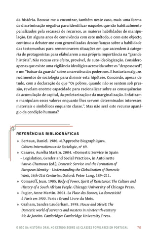 o uso da história oral no estudo sobre as classes populares em portugal 	 78
da história. Recuso‑me a encontrar, também neste caso, mais uma forma
de discriminação negativa para identificar naqueles que são habitualmente
penalizados pela escassez de recursos, as maiores habilidades de manipu-
lação. Em alguns anos de convivência com este método, e com este objecto,
continuo a debater‑me com generalizadas desconfianças sobre a habilidade
das testemunhas para rememorarem situações em que ascendem à catego-
ria de protagonistas para efabularem a sua própria importância na “grande
história”. Não recuso este efeito, provável, de auto‑ideologização. Considero
apenas que existe uma vigilância ideológica acrescida sobre os “despossesed”,
e um “baixar da guarda” sobre a narrativa dos poderosos. E bastariam alguns
rudimentos de sociologia para dirimir esta hipótese. Concordo, apesar de
tudo, com a declaração de que “Os pobres, quando não se sentem sob pres-
são, revelam enorme capacidade para racionalizar sobre as consequências
da acumulação de capital, da proletarização e da marginalização. Enfatizam
e manipulam esses valores enquanto lhes servem determinados interesses
materiais e simbólicos enquanto classe.”. Mas não será este recurso apaná-
gio da condição humana?
Referências Bibliográficas
	»	 Bertaux, Daniel. 1980. «L’Approche Biographique»,
Cahiers Internationaux de Sociologie, nº 69.
	»	 Casares, Aurélia Martin. 2004. «Domestic Service in Spain
– Legislation, Gender and Social Practice», in Antoinette
Fauve‑Chamoux (ed.), Domestic Service and the Formation of
European Identity – Understanding the Globalization of Domestic
Work, 16th–21st Centuries, Oxford: Peter Lang, 189–211.
	»	 Comaroff, Jean. 1985. Body of Power, Spirit of Resistance: The Culture and
History of a South African People. Chicago: University of Chicago Press.
	»	 Fugier, Anne Martin. 2004. La Place des Bonnes, La domesticité
à Paris em 1900. Paris : Grand Livre du Mois.
	»	 Graham, Sandra Lauderham, 1998. House and Street: The
Domestic world of servants and masters in nineteenth‑century
Rio de Janeiro. Cambridge: Cambridge University Press.
 