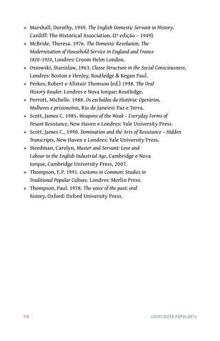 79	 «Ouvi dizer popular?»
	»	 Marshall, Dorothy, 1949. The English Domestic Servant in History.
Cardiff: The Historical Association. (1ª edição – 1949).
	»	 McBride, Theresa. 1976. The Domestic Revolution, The
Modernization of Household Service in England and France
1820–1920, Londres: Croom Helm London.
	»	 Ossowski, Stanislaw, 1963. Classe Structure in the Social Consciousness,
Londres: Boston e Henley, Routledge & Kegan Paul.
	»	 Perkes, Robert e Alistair Thomson (ed.) 1998. The Oral
History Reader. Londres e Nova Iorque: Routledge.
	»	 Perrott, Michelle. 1988. Os excluídos da História: Operários,
Mulheres e prisioneiros, Rio de Janeiro: Paz e Terra.
	»	 Scott, James C. 1985. Weapons of the Weak – Everyday Forms of
Pesant Resistance, New Haven e Londres: Yale University Press.
	»	 Scott, James C., 1990. Domination and the Arts of Resistance – Hidden
Transcripts, New Haven e Londres: Yale University Press.
	»	 Steedman, Carolyn, Master and Servant: Love and
Labour in the English Industrial Age, Cambridge e Nova
Iorque, Cambridge University Press, 2007.
	»	 Thompson, E.P. 1991. Customs in Common: Studies in
Traditional Popular Culture. Londres: Merlin Press.
	»	 Thompson, Paul. 1978. The voice of the past: oral
history, Oxford: Oxford University Press.
 