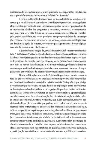 o uso da história oral no estudo sobre as classes populares em portugal 	 8
reciprocidade intelectual que se quer ignorante das separações nítidas cau-
sadas por definições exclusivamente “oficiais” e “formais”. 	
Agora, a publicação desta obra em formato electrónico vem juntar os
textos que resultaram dos contributos trazidos pelo grosso dos investigadores
ali presentes, permitindo, sem infelizmente poder devolver palpavelmente
as impressões vívidas das perguntas e respostas, conversas, e comentários
que puderam ser então feitos, enfim, as sensações instantâneas trazidas
pela própria oralidade, trazer os produtos sempre provisórios de investiga-
ções recentes ou em curso na história, na sociologia ou na antropologia para
um âmbito alargado de leitores, tocando de passagem numa série de tópicos
cruciais da pesquisa em história oral.
A partir de uma secção da Jornada de História Oral, sugestivamente titu-
lada “Histórias de Violência. Estado, Política e Guerra”, na qual foram escalpe-
lizadas as memórias que foram retidas do contacto das classes populares com
os dispositivos de coerção material e ideológica do Estado Novo, contacto esse
que, mais ou menos duradouro, mais ou menos enérgico, podia manifestar-se
numa ampla variedade de comportamentos, sentimentos e pensamentos que
passavam, em contínuo, da apatia e conivência à resistência e contestação.
Nesta publicação, o texto de Cristina Nogueira versa sobre a natu-
reza do processo de aquisição e inculcação de uma personalidade específica
aos funcionários clandestinos do Partido Comunista Português, o que obriga
a reconhecer que existe uma relação de mútua implicação entre os contextos
de formação da clandestinidade e os trajectos biográficos destes militantes
comunistas. Depois de cartografar os pontos de resistência epistemológica
que são encontrados durante a situação de entrevista, situação social a todos
os títulos excepcional, Cristina Nogueira, que é, em particular, sensível aos
efeitos de distorção e empatia que podem ser criados em virtude das assi-
metrias entre entrevistado e entrevistador em termos de atributos sociais,
culturais e políticos, expõe os percursos singulares de militantes, que encon-
tram, contudo, com a militância comunista, uma instância de regularização
(ou comunalização) de uma pluralidade de individualidades. O denominador
comum que representa a militância partidária e, em particular, a condição de
clandestino comunista, contribui para superar as idiossincrasias pessoais – a
idade, as origens sociais e geográficas, as qualificações escolares e culturais,
a participação associativa, o contacto doméstico com a política, as carreiras
 